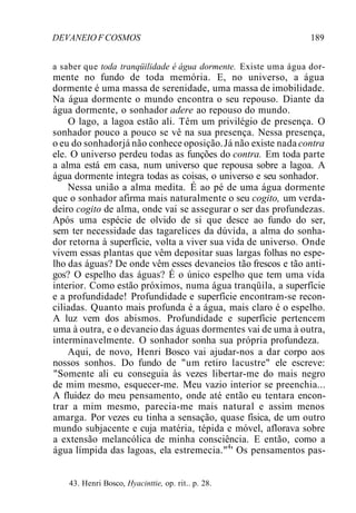 DEVANEIO F COSMOS 189
a saber que toda tranqüilidade é água dormente. Existe uma água dor-
mente no fundo de toda memória. E, no universo, a água
dormente é uma massa de serenidade, uma massa de imobilidade.
Na água dormente o mundo encontra o seu repouso. Diante da
água dormente, o sonhador adere ao repouso do mundo.
O lago, a lagoa estão ali. Têm um privilégio de presença. O
sonhador pouco a pouco se vê na sua presença. Nessa presença,
o eu do sonhadorjá não conhece oposição.Já não existe nada contra
ele. O universo perdeu todas as funções do contra. Em toda parte
a alma está em casa, num universo que repousa sobre a lagoa. A
água dormente integra todas as coisas, o universo e seu sonhador.
Nessa união a alma medita. É ao pé de uma água dormente
que o sonhador afirma mais naturalmente o seu cogito, um verda-
deiro cogito de alma, onde vai se assegurar o ser das profundezas.
Após uma espécie de olvido de si que desce ao fundo do ser,
sem ter necessidade das tagarelices da dúvida, a alma do sonha-
dor retorna à superfície, volta a viver sua vida de universo. Onde
vivem essas plantas que vêm depositar suas largas folhas no espe-
lho das águas? De onde vêm esses devaneios tão frescos e tão anti-
gos? O espelho das águas? É o único espelho que tem uma vida
interior. Como estão próximos, numa água tranqüila, a superfície
e a profundidade! Profundidade e superfície encontram-se recon-
ciliadas. Quanto mais profunda é a água, mais claro é o espelho.
A luz vem dos abismos. Profundidade e superfície pertencem
uma à outra, e o devaneio das águas dormentes vai de uma à outra,
interminavelmente. O sonhador sonha sua própria profundeza.
Aqui, de novo, Henri Bosco vai ajudar-nos a dar corpo aos
nossos sonhos. Do fundo de "um retiro lacustre" ele escreve:
"Somente ali eu conseguia às vezes libertar-me do mais negro
de mim mesmo, esquecer-me. Meu vazio interior se preenchia...
A fluidez do meu pensamento, onde até então eu tentara encon-
trar a mim mesmo, parecia-me mais natural e assim menos
amarga. Por vezes eu tinha a sensação, quase física, de um outro
mundo subjacente e cuja matéria, tépida e móvel, aflorava sobre
a extensão melancólica de minha consciência. E então, como a
água límpida das lagoas, ela estremecia."4
' Os pensamentos pas-
43. Henri Bosco, Hyacinttie, op. rit.. p. 28.
 