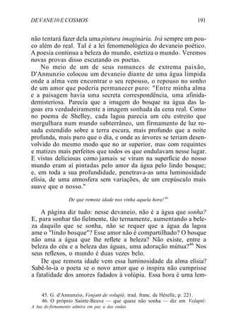 DEVANE10 E COSMOS 191
não tentará fazer dela uma pintura imaginária. Irá sempre um pou-
co além do real. Tal é a lei fenomenológica do devaneio poético.
A poesia continua a beleza do mundo, estetiza o mundo. Veremos
novas provas disso escutando os poetas.
No meio de um de seus romances de extrema paixão,
D'Annunzio colocou um devaneio diante de uma água límpida
onde a alma vem encontrar o seu repouso, o repouso no sonho
de um amor que poderia permanecer puro: "Entre minha alma
e a paisagem havia uma secreta correspondência, uma afinida-
demisteriosa. Parecia que a imagem do bosque na água das la-
goas era verdadeiramente a imagem sonhada da cena real. Como
no poema de Shelley, cada lagoa parecia um céu estreito que
mergulhara num mundo subterrâneo, um firmamento de luz ro-
sada estendido sobre a terra escura, mais profundo que a noite
profunda, mais puro que o dia, e onde as árvores se teriam desen-
volvido do mesmo modo que no ar superior, mas com requintes
e matizes mais perfeitos que todos os que ondulavam nesse lugar.
E vistas deliciosas como jamais se viram na superfície do nosso
mundo eram aí pintadas pelo amor da água pelo lindo bosque;
e, em toda a sua profundidade, penetrava-as uma luminosidade
elísia, de uma atmosfera sem variações, de um crepúsculo mais
suave que o nosso."
De que remota idade nos vinha aquela hora! 4o
A página diz tudo: nesse devaneio, não é a água que sonha?
E, para sonhar tão fielmente, tão ternamente, aumentando a bele-
za daquilo que se sonha, não se requer que a água da lagoa
ame o "lindo bosque"? Esse amor não é compartilhado? O bosque
não ama a água que lhe reflete a beleza? Não existe, entre a
beleza do céu e a beleza das águas, uma adoração mútua?46
Nos
seus reflexos, o mundo é duas vezes belo.
De que remota idade vem essa luminosidade da alma elísia?
Sabê-lo-ia o poeta se o novo amor que o inspira não cumprisse
a fatalidade dos amores fadados à volúpia. Essa hora é uma lem-
45. G. d'Annunzio, Venjant de volupíé, trad. franc. de Hérelle, p. 221.
46. O próprio Sainte-Beuve — que quase não sonha — diz em Volupté:
A lua do firmamento admira em paz a das ondas.
 