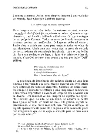 DEVANEIO E COSMOS 193
é sempre a mesma. Assim, uma simples imagem é um revelador
do Mundo. Jean-Clarence Lambert escreve:
0 sol sobre o lago se arrasta como pavão*
Uma imagem assim reúne tudo. Encontra-se no ponto em que
o mundo é alte£nj^djmiejite_esrjetáculo...ou olhar. Quando o lago
eütremece, o sol lhe dá o brilho de mil olhares. O Lago é o Argos
de seu próprio Cosmos. Todos os seres do Mundo merecem as
palavras escritas em maiúsculas. O Lago se exibe tal como o
Pavão abre a cauda em leque para ostentar todos os olhos de
sua plumagem. Ainda uma vez, temos aqui a prova da verdade
de nosso axioma de cosmologia imaginada: tudo o que brilha
vê. Para um sonhador de lago, a água é o primeiro olhar do
mundo. Yvan Goll escreve, num poema que traz por título "Oeil"
(Olho):
Olho você me olhando: meu olho
Sobe não sei de onde
A superfície do meu rosto
Com o impertinente olhar dos lagos.M
A psicologia da imaginação dos reflexos diante de uma água
límpida é tão variada que seria preciso escrever um livro inteiro
para distinguir-lhe todos os elementos. Citemos um único exem-
plo em que o sonhador se entrega a uma imaginação zombeteira.
Tomaremos emprestado a Cyrano de Bergerac esse devaneio que
se diverte. Um rouxinol vê sua imagem no espelho das águas:
"O Rouxinol que, do alto de um ramo, se observa lá dentro
(das águas) acredita ter caído no rio... Ele gorjeia, esgoela-se,
arrebenta-se, e esse outro rouxinol, sem romper o silêncio, se
esgoela aparentemente como ele e engana a alma com tanta graça
que imaginamos que ele se esgoela somente para se fazer ouvir
por nossos olhos."1
'
49. Jean-Clarence Lambert, Dépajsage, Paris, Falaize, p. 23.
50. Yvan Goll, Les cercles magiques, op. cit., p. 41.
51. Citado por Adrien de Meeüs, Le romantisme. Paris. Fayard, 1948,
1-5.
 