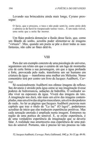194 A POÉTICA DO DEVANEIO
Levando sua brincadeira ainda mais longe, Cyrano pros-
segue:
O lúcio, que o procura, o toca e não pode senti-lo, corre atrás dele
e admira-se de havê-lo traspassado tantas vezes... É um nada visível,
uma noite que a noite faz morrer.
Um físico poderia denunciar a ilusão desse lúcio, que, como
um filósofo do sonho, acredita poder alimentar-se de imagens
"virtuais". Mas, quando um poeta se põe a dizer todas as suas
fantasias, não cabe ao físico detê-lo.
VIII
Para dar um exemplo concreto de uma psicologia do universo,
seguiremos um relato em que o cenário de um lago de montanha
cria de certa forma a sua personagem, em que a água profunda
e forte, provocada pelo nado, transforma um ser humano em
criatura da água — transforma uma mulher em Melusina. Nosso
comentário terá por centro um livro de Jacques Audiberti, Car-
nagt.
Só ocasionalmente Audiberti nos oferece imagens do reflexo.
Seu devaneio é atraído pela água como se sua imaginação tivesse
poderes de hidromancia, seduções de hidrofilia. O sonhador so-
nha viver na espessura da água. Viverá das imagens do tato.
A imaginação nos dará, não mais um além das imagens contem-
pladas,masumalémdasalegriasmusculares,umalémdospoderes
do nado. Ao ler as páginas queJacques Audiberti escreveu num
capítulo que traz o título de "Le lac" (O lago)'2
, poderíamos
acreditar de início que elas traduzem experiências positivas. Mas
cada sensação anotada é ampliada numa imagem. Entramos na
região de uma poética do sensível. E, se existe experiência, é
de uma verdadeira experiência da imaginação que se deveria
falar. A realidade nua amorteceria essa experiência de uma poé-
tica do sensível. Portanto, não é preciso ler tais proezas na vida
52.JacquesAudiberti, Carnage, Paris,Gallimard, 1942, p. 36.Cf. pp. 49-50.
 