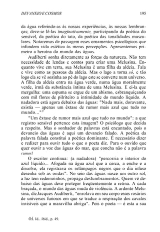DEVANEIO E COSMOS 195
da água referindo-as às nossas experiências, às nossas lembran-
ças; deve-se lê-las imaginativamente, participando da poética do
sensível, da poética do tato, da poética das tonalidades muscu-
lares. Notaremos de passagem esses ornamentos psicológicos que
infundem vida estética às meras percepções. Apresentemos pri-
meiro a heroína do mundo das águas.
Audiberti sonha diretamente as forças da natureza. Não tem
necessidade de lendas e contos para criar uma Melusina. En-
quanto vive em terra, sua Melusina é uma filha da aldeia. Fala
e vive como as pessoas da aldeia. Mas o lago a torna só, e tão
logo ela se vê sozinha ao pé do lago este se converte num universo.
A filha da aldeia entra na água verde, numa água moralmente
verde, irmã da substância íntima de uma Melusina. E ei-la que
mergulha: uma espuma se ergue de um abismo, esbranquiçando
com mil flores de pilriteiro a intimidade do mundo líquido. A
nadadora está agora debaixo das águas: "Nada mais, doravante,
existia — apenas um êxtase de rumor mais azul que tudo no
mundo...")!
"Um êxtase de rumor mais azul que tudo no mundo": a que
registro sensível pertence esta imagem? O psicólogo que decida
a respeito. Mas o sonhador de palavras está encantado, pois o
devaneio das águas é aqui um devaneio falado. A poética da
palavra falada constitui a poética dominante. É necessário dizer
e redizer para ouvir tudo o que o poeta diz. Para o ouvido que
quer ouvir a voz das águas do mar, que concha não é a palavra
rumorl
O escritor continua: (a nadadora) "percorria o interior do
azul líquido... Afogada na água azul que a cerca, a enche e a
dissolve, ela registrava os relâmpagos negros que o dia infuso
desenha sob as ondas". No seio das águas nasce um outro sol,
a luz tem redemoinhos, propaga deslumbramentos. Quem vê de-
baixo das águas deve proteger freqüentemente a retina. A cada
braçada, o mundo das águas muda de violência. A ardente Melu-
sina, dizJacques Audiberti, "enrolava em seu corpo esses rosários
de universos furiosos em que se traduz a respiração dos cavalos
invisíveis que a maravilha abriga". Pois o poeta — é esta a sua
Õ:Í. Id.. íbid., p. 49.
 