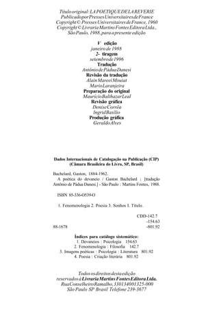Títulooriginal:LAPOETIQUEDELAREVERIE
PublicadoporPressesUniversitairesdeFrance
Copyright© PressesUniversitairesdeFrance,1960
Copyright©LivrariaMartinsFontesEditoraLtda.,
SãoPaulo, 1988,paraapresente edição
V edição
janeirode 1988
2- tiragem
setembrode1996
Tradução
AntôniodePáduaDanesi
Revisão da tradução
AlainMareeiMouiat
MarioLaranjeira
Preparação do original
MaurícioBalthazarLeal
Revisão gráfica
DeniseCorrêa
lngridBasílio
Produção gráfica
GeraldoAlves
Dados Internacionais de Catalogação na Publicação (CIP)
(Câmara Brasileira do Livro, SP, Brasil)
Bachelard, Gaston, 1884-1962.
A poética do devaneio / Gaston Bachelard ; [tradução
Antônio de Pádua Danesi.] - São Paulo : Martins Fontes, 1988.
ISBN 85-336-O539-O
1. Fenomenologia 2. Poesia 3. Sonhos I. Título.
CDD-142.7
-154.63
88-1678 -801.92
Índices para catálogo sistemático:
1. Devaneios : Psicologia 154.63
2. Fenomenologia : Filosofia 142.7
3. Imagens poéticas : Psicologia : Literatura 801.92
4. Poesia : Criação literária 801.92
Todososdireitosdestaedição
reservadosàLivrariaMartinsFontesEditoraLtda.
RuaConselheiroRamalho,330134001325-000
São Paulo SP Brasil Telefone 239-3677
 