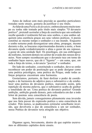 16 A POÉTICA DO DEVANEIO
V
Antes de indicar com mais precisão as questões particulares
tratadas neste ensaio, gostaria de justificar o seu título.
AofalardeumaPoéticadodevaneio, emboradurantemuitotem-
po eu tenha sido tentado pelo título mais simples "O devaneio
poético", pretendi assinalar a força de coerência que um sonhador
recebe quando é realmente fiel aos seus sonhos, e seus sonhos ad-
quirem uma coerência graças aos seus valores poéticos. A poesia
constitui ao mesmo tempo o sonhador e o seu mundo. Enquanto
o sonho noturno pode desorganizar uma alma, propagar, mesmo
durante o dia, as loucuras experimentadas durante a noite, o bom
devaneio ajuda verdadeiramente a alma a gozar do seu repouso,
a gozar de uma unidade fácil. Os psicólogos, em sua embriaguez
de realismo, insistem demais no caráter de evasão dos nossos deva-
neios. Nem sempre reconhecem que o devaneio tece em torno do
sonhador laços suaves, que ele é "ligante" — em suma, que, em
toda a força do termo, o devaneio "poetiza" o sonhador.
Do lado do sonhador, constituindo o sonhador, deve-se então
reconhecer um poder de poetização que se pode designar como
uma poética psicológica, uma poética da Psique, onde todas as
forças psíquicas encontram uma harmonia.
Gostaríamos, portanto, de fazer deslizar o poder de coorde-
nação e de harmonia do adjetivo para o substantivo e de estabe-
lecer uma poética do devaneio poético, marcando assim, pela
repetição da mesma palavra, que o substantivo acaba de ganhar
a tonalidade do ser. Uma poética do devaneio poético! Grande
ambição, ambição grande demais, pois redundaria em dar a todo
leitor de poemas uma consciência de poeta.
Sem dúvida, jamais conseguiremos plenamente essa inversão
que nos faria passar da expressão poética a uma consciência de
criador. Pelo menos, se pudéssemos estimular semelhante inver-
são, que devolveria a paz de consciência a um ser sonhador,
nossa Poética do devaneio teria atingido seu objetivo.
VI
Digamos agora, brevemente, dentro de que espírito escreve-
mos os diferentes capítulos deste ensaio.
 