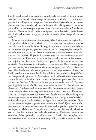 196 A POÉTICA DO DEVANEIO
função — deve oferecer-nos os mundos da maravilha, esses mun-
dos que nascem de uma imagem cósmica exaltada. E, desta vez
graças à exaltação, a imagem cósmica não é extraída pura e sim-
plesmente do mundo; de certa forma ela ultrapassa o mundo
para além de tudo o que é percebido. De sua nadadora Audiberti
escreve: "Na cintilante noite das águas, noite lacustre, noite favo-
rável, ela adentrava, viajava, meditava muito além dos poderes do
nado.""
Mas esses universos tão novos, tão fortemente imaginados
não podem deixar de trabalhar o ser que os imagina naquilo
que ele tem de mais íntimo. Se seguirmos com toda a sinceridade
as imagens do poeta, parecer-nos-á que a imaginação aniquila
em nós um ser da terra. Somos tentados a deixar nascer em nós
um ser das águas. O poeta inventou um ser, portanto é possível
inventar seres. Para cada mundo inventado, o poeta faz nascer
um sujeito que inventa. Delega seu poder de inventar ao ser in-
ventado. Penetramos no reino do eu cosmicizante. Revivemos, gra-
ças ao poeta, o dinamismo de uma origem em nós e fora de
nós. Um fenômeno de ser ergue-se diante dos nossos olhos, do
fundo do devaneio, e enche de luz o leitor que aceita as impulsões
de imagens do poeta. A Melusina de Audiberti vive uma mu-
dança de ser, aniquila uma natureza humana para receber uma
natureza cósmica. "Ela deixa de ser para ser muito mais", "entre-
gue à glória de se abolir, sem contudo morrer."11
Fundir-se no
elemento fundamental é um suicídio humano necessário para
quem deseja viver um surgimento em um novo cosmos. Esquecer
a terra, renegar nosso ser terrestre, dupla necessidade de quem
ama a água com amor cósmico. Então, antes da água, nada existe.
Acima da água, nada existe. A água é o todo do mundo. Que
drama de ontologias o poeta nos convida a viver! Que nova vida,
essa em que os acontecimentos são suscitados por imagens! Vindo
ao lago, a Melusina "rompia com todas as formas de destino
social. Enchia a taça do nada da natureza. Fazia-se imensa no
suicídio. Mas quando, banhada até o fundo do coração, ela
reencontrava o mundo e a sua sequidão, sentia como se fosse
54. Id., ibid., p. 50. O grifo é nosso.
55. Id., ibid., p. 60.
 