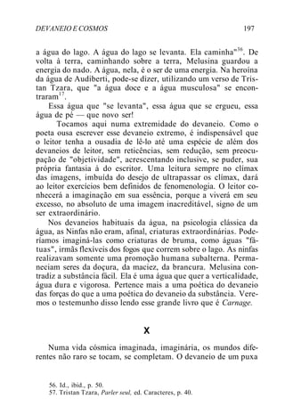DEVANEIO E COSMOS 197
a água do lago. A água do lago se levanta. Ela caminha"36
. De
volta à terra, caminhando sobre a terra, Melusina guardou a
energia do nado. A água, nela, é o ser de uma energia. Na heroína
da água de Audiberti, pode-se dizer, utilizando um verso de Tris-
tan Tzara, que "a água doce e a água musculosa" se encon-
traram17
.
Essa água que "se levanta", essa água que se ergueu, essa
água de pé — que novo ser!
Tocamos aqui numa extremidade do devaneio. Como o
poeta ousa escrever esse devaneio extremo, é indispensável que
o leitor tenha a ousadia de lê-lo até uma espécie de além dos
devaneios de leitor, sem reticências, sem redução, sem preocu-
pação de "objetividade", acrescentando inclusive, se puder, sua
própria fantasia à do escritor. Uma leitura sempre no clímax
das imagens, imbuída do desejo de ultrapassar os clímax, dará
ao leitor exercícios bem definidos de fenomenologia. O leitor co-
nhecerá a imaginação em sua essência, porque a viverá em seu
excesso, no absoluto de uma imagem inacreditável, signo de um
ser extraordinário.
Nos devaneios habituais da água, na psicologia clássica da
água, as Ninfas não eram, afinal, criaturas extraordinárias. Pode-
ríamos imaginá-las como criaturas de bruma, como águas "fá-
tuas", irmãs flexíveis dos fogos que correm sobre o lago. As ninfas
realizavam somente uma promoção humana subalterna. Perma-
neciam seres da doçura, da maciez, da brancura. Melusina con-
tradiz a substância fácil. Ela é uma água que quer a verticalidade,
água dura e vigorosa. Pertence mais a uma poética do devaneio
das forças do que a uma poética do devaneio da substância. Vere-
mos o testemunho disso lendo esse grande livro que é Carnage.
X
Numa vida cósmica imaginada, imaginária, os mundos dife-
rentes não raro se tocam, se completam. O devaneio de um puxa
56. Id., ibid., p. 50.
57. Tristan Tzara, Parler seul, ed. Caracteres, p. 40.
 