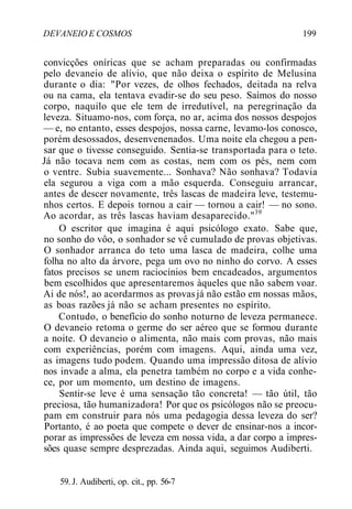 DEVANEIO E COSMOS 199
convicções oníricas que se acham preparadas ou confirmadas
pelo devaneio de alívio, que não deixa o espírito de Melusina
durante o dia: "Por vezes, de olhos fechados, deitada na relva
ou na cama, ela tentava evadir-se do seu peso. Saímos do nosso
corpo, naquilo que ele tem de irredutível, na peregrinação da
leveza. Situamo-nos, com força, no ar, acima dos nossos despojos
— e, no entanto, esses despojos, nossa carne, levamo-los conosco,
porém desossados, desenvenenados. Uma noite ela chegou a pen-
sar que o tivesse conseguido. Sentia-se transportada para o teto.
Já não tocava nem com as costas, nem com os pés, nem com
o ventre. Subia suavemente... Sonhava? Não sonhava? Todavia
ela segurou a viga com a mão esquerda. Conseguiu arrancar,
antes de descer novamente, três lascas de madeira leve, testemu-
nhos certos. E depois tornou a cair — tornou a cair! — no sono.
Ao acordar, as três lascas haviam desaparecido."39
O escritor que imagina é aqui psicólogo exato. Sabe que,
no sonho do vôo, o sonhador se vê cumulado de provas objetivas.
O sonhador arranca do teto uma lasca de madeira, colhe uma
folha no alto da árvore, pega um ovo no ninho do corvo. A esses
fatos precisos se unem raciocínios bem encadeados, argumentos
bem escolhidos que apresentaremos àqueles que não sabem voar.
Ai de nós!, ao acordarmos as provasjá não estão em nossas mãos,
as boas razões já não se acham presentes no espírito.
Contudo, o benefício do sonho noturno de leveza permanece.
O devaneio retoma o germe do ser aéreo que se formou durante
a noite. O devaneio o alimenta, não mais com provas, não mais
com experiências, porém com imagens. Aqui, ainda uma vez,
as imagens tudo podem. Quando uma impressão ditosa de alívio
nos invade a alma, ela penetra também no corpo e a vida conhe-
ce, por um momento, um destino de imagens.
Sentir-se leve é uma sensação tão concreta! — tão útil, tão
preciosa, tão humanizadora! Por que os psicólogos não se preocu-
pam em construir para nós uma pedagogia dessa leveza do ser?
Portanto, é ao poeta que compete o dever de ensinar-nos a incor-
porar as impressões de leveza em nossa vida, a dar corpo a impres-
sões quase sempre desprezadas. Ainda aqui, seguimos Audiberti.
59. J. Audiberti, op. cit., pp. 56-7
 