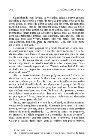 200 A POÉTICA DO DEVANEIO
Caminhando com leveza, a Melusina galga a suave encosta
da colina e logo se põe a voar: "Inebriada por tantos céus comidos
como grãos, os grãos do elixir de azul que faz voar, ela caminha,
caminha ainda, mas já lhe nascem asas, negras asas da noite,
cortadas pelo cimo espinhoso das montanhas. Não! As próprias
montanhas fazem parte da substância dessas asas, as montanhas
com suas paisagens alpinas, suas casinhas, seus abetos... Ela ad-
mite que essas asas vivem, batem. Elas vão bater. Elas batem.
Ela caminha. Ela voa. Pára de caminhar. Voa. Em toda parte
ela é aquilo que voa..."h0
Devemos ler essas páginas em grande tensão de leitura, acre-
ditando naquilo que lemos. O escritor quer convencer o leitor
da realidade das forças cósmicas em ação nas imagens de vôo.
Existe uma fé que, mais ainda que aquela que remove montanhas,
as faz voar. Os cimos não são asas? Em seu convite a uma simpa-
tia da imaginação, o escritor molesta o leitor, espicaça-o. Pare-
ce-me estar ouvindo o poeta dizer: "Voarás enfim, leitor! Ficarás
sentado, inerte, enquanto todo um universo se prepara para o
destino de voar?"
Ah, os livros também têm seu próprio devaneio! Cada um
deles tem uma tonalidade de devaneio, pois todo devaneio tem
uma tonalidade particular. Se com tanta freqüência desconhe-
cemos a individualidade de um devaneio, é porque decidimos
considerá-lo como um estado psíquico confuso. Mas os livros
que sonham corrigem esse erro. Os livros são, portanto, nossos
verdadeiros mestres no sonhar. Sem uma total simpatia de leitu-
ra, por que ler? Mas, quando entramos realmente no devaneio
do livro, como parar de ler?
Então, prosseguindo a leitura de Audiberti, os olhos se abrem:
vemos o vôo conquistar o mundo. O mundo deve voar. Há tantos
seres que vivem de voar, que o vôo é seguramente o mais próximo
destino do mundo sublimado: "... tantos pássaros, os pequenos,
os grandes, a libélula roçagante e o sêmblide de asas de mica61
,
duas vezes menor que sua fêmea. Sim, o universo é um lago.
Calcar o soalho desse lago, com os joelhos um pouco baixos,
60. Id., ibid., p. 63.
61. Há pássaros que fazem voar no céu o cristal e outros minerais da Terra.
 