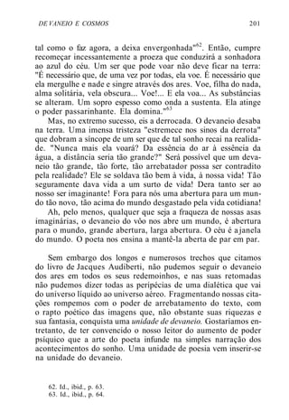 DE VANEIO E COSMOS 201
tal como o faz agora, a deixa envergonhada"62
. Então, cumpre
recomeçar incessantemente a proeza que conduzirá a sonhadora
ao azul do céu. Um ser que pode voar não deve ficar na terra:
"É necessário que, de uma vez por todas, ela voe. É necessário que
ela mergulhe e nade e singre através dos ares. Voe, filha do nada,
alma solitária, vela obscura... Voe!... E ela voa... As substâncias
se alteram. Um sopro espesso como onda a sustenta. Ela atinge
o poder passarinhante. Ela domina."63
Mas, no extremo sucesso, eis a derrocada. O devaneio desaba
na terra. Uma imensa tristeza "estremece nos sinos da derrota"
que dobram a síncope de um ser que de tal sonho recai na realida-
de. "Nunca mais ela voará? Da essência do ar à essência da
água, a distância seria tão grande?" Será possível que um deva-
neio tão grande, tão forte, tão arrebatador possa ser contradito
pela realidade? Ele se soldava tão bem à vida, à nossa vida! Tão
seguramente dava vida a um surto de vida! Dera tanto ser ao
nosso ser imaginante! Fora para nós uma abertura para um mun-
do tão novo, tão acima do mundo desgastado pela vida cotidiana!
Ah, pelo menos, qualquer que seja a fraqueza de nossas asas
imaginárias, o devaneio do vôo nos abre um mundo, é abertura
para o mundo, grande abertura, larga abertura. O céu é ajanela
do mundo. O poeta nos ensina a mantê-la aberta de par em par.
Sem embargo dos longos e numerosos trechos que citamos
do livro de Jacques Audiberti, não pudemos seguir o devaneio
dos ares em todos os seus redemoinhos, e nas suas retomadas
não pudemos dizer todas as peripécias de uma dialética que vai
do universo líquido ao universo aéreo. Fragmentando nossas cita-
ções rompemos com o poder de arrebatamento do texto, com
o rapto poético das imagens que, não obstante suas riquezas e
sua fantasia, conquista uma unidade de devaneio. Gostaríamos en-
tretanto, de ter convencido o nosso leitor do aumento de poder
psíquico que a arte do poeta infunde na simples narração dos
acontecimentos do sonho. Uma unidade de poesia vem inserir-se
na unidade do devaneio.
62. Id., ibid., p. 63.
63. Id., ibid., p. 64.
 