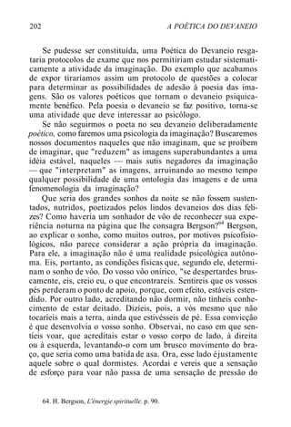 202 A POÉTICA DO DEVANEIO
Se pudesse ser constituída, uma Poética do Devaneio resga-
taria protocolos de exame que nos permitiriam estudar sistemati-
camente a atividade da imaginação. Do exemplo que acabamos
de expor tiraríamos assim um protocolo de questões a colocar
para determinar as possibilidades de adesão à poesia das ima-
gens. São os valores poéticos que tornam o devaneio psiquica-
mente benéfico. Pela poesia o devaneio se faz positivo, torna-se
uma atividade que deve interessar ao psicólogo.
Se não seguirmos o poeta no seu devaneio deliberadamente
poético, como faremos uma psicologia da imaginação? Buscaremos
nossos documentos naqueles que não imaginam, que se proíbem
de imaginar, que "reduzem" as imagens superabundantes a uma
idéia estável, naqueles — mais sutis negadores da imaginação
— que "interpretam" as imagens, arruinando ao mesmo tempo
qualquer possibilidade de uma ontologia das imagens e de uma
fenomenologia da imaginação?
Que seria dos grandes sonhos da noite se não fossem susten-
tados, nutridos, poetizados pelos lindos devaneios dos dias feli-
zes? Como haveria um sonhador de vôo de reconhecer sua expe-
riência noturna na página que lhe consagra Bergson?64
Bergson,
ao explicar o sonho, como muitos outros, por motivos psicofisio-
lógicos, não parece considerar a ação própria da imaginação.
Para ele, a imaginação não é uma realidade psicológica autôno-
ma. Eis, portanto, as condições físicas que, segundo ele, determi-
nam o sonho de vôo. Do vosso vôo onírico, "se despertardes brus-
camente, eis, creio eu, o que encontrareis. Sentireis que os vossos
pés perderam o ponto de apoio, porque, com efeito, estáveis esten-
dido. Por outro lado, acreditando não dormir, não tínheis conhe-
cimento de estar deitado. Dizíeis, pois, a vós mesmo que não
tocaríeis mais a terra, ainda que estivésseis de pé. Essa convicção
é que desenvolvia o vosso sonho. Observai, no caso em que sen-
tíeis voar, que acreditais estar o vosso corpo de lado, à direita
ou à esquerda, levantando-o com um brusco movimento do bra-
ço, que seria como uma batida de asa. Ora, esse lado éjustamente
aquele sobre o qual dormistes. Acordai e vereis que a sensação
de esforço para voar não passa de uma sensação de pressão do
64. H. Bergson, L'énergie spirituelle. p. 90.
 