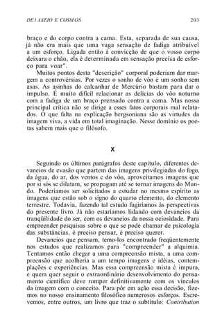 DE l AXEIO E COSM OS 203
braço e do corpo contra a cama. Esta, separada de sua causa,
já não era mais que uma vaga sensação de fadiga atribuível
a um esforço. Ligada então à convicção de que o vosso corpo
deixara o chão, ela é determinada em sensação precisa de esfor-
ço para voar".
Muitos pontos desta "descrição" corporal poderiam dar mar-
gem a controvérsias. Por vezes o sonho de vôo é um sonho sem
asas. As asinhas do calcanhar de Mercúrio bastam para dar o
impulso. É muito difícil relacionar as delícias do vôo noturno
com a fadiga de um braço prensado contra a cama. Mas nossa
principal crítica não se dirige a esses fatos corporais mal relata-
dos. O que falta na explicação bergsoniana são as virtudes da
imagem viva, a vida em total imaginação. Nesse domínio os poe-
tas sabem mais que o filósofo.
X
Seguindo os últimos parágrafos deste capítulo, diferentes de-
vaneios de evasão que partem das imagens privilegiadas do fogo,
da água, do ar, dos ventos e do vôo, aproveitamos imagens que
por si sós se dilatam, se propagam até se tornar imagens do Mun-
do. Poderíamos ser solicitados a estudar no mesmo espírito as
imagens que estão sob o signo do quarto elemento, do elemento
terrestre. Todavia, fazendo tal estudo fugiríamos às perspectivas
do presente livro. Já não estaríamos lidando com devaneios da
tranqüilidade do ser, com os devaneios da nossa ociosidade. Para
empreender pesquisas sobre o que se pode chamar de psicologia
das substâncias, é preciso pensar, é preciso querer.
Devaneios que pensam, temo-los encontrado freqüentemente
nos estudos que realizamos para "compreender" a alquimia.
Tentamos então chegar a uma compreensão mista, a uma com-
preensão que acolheria a um tempo imagens e idéias, contem-
plações e experiências. Mas essa compreensão mista é impura,
e quem quer seguir o extraordinário desenvolvimento do pensa-
mento científico deve romper definitivamente com os vínculos
da imagem com o conceito. Para pôr em ação essa decisão, fize-
mos no nosso ensinamento filosófico numerosos esforços. Escre-
vemos, entre outros, um livro que traz o subtítulo: Contribution
 