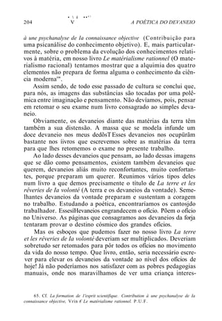 •  í • • ' ;
204 V A POÉTICA DO DEVANEIO
à une psychanalyse de Ia connaissance objective (Contribuição para
uma psicanálise do conhecimento objetivo). E, mais particular-
mente, sobre o problema da evolução dos conhecimentos relati-
vos à matéria, em nosso livro Le matérialisme rationnel (O mate-
rialismo racional) tentamos mostrar que a alquimia dos quatro
elementos não prepara de forma alguma o conhecimento da ciên-
cia moderna'".
Assim sendo, de todo esse passado de cultura se conclui que,
para nós, as imagens das substâncias são tocadas por uma polê-
mica entre imaginação e pensamento. Não devíamos, pois, pensar
em retomar o seu exame num livro consagrado ao simples deva-
neio.
Obviamente, os devaneios diante das matérias da terra têm
também a sua distensão. A massa que se modela infunde um
doce devaneio nos meus dedõsTEsses devaneios nos ocupürãm
bastante nos íivros que escrevemos sobre as matérias da terra
para que lhes retomemos o exame no presente trabalho.
Ao lado desses devaneios que pensam, ao lado dessas imagens
que se dão como pensamentos, existem também devaneios que
querem, devaneios aliás muito reconfortantes, muito confortan-
tes, porque preparam um querer. Reunimos vários tipos deles
num livro a que demos precisamente o título de La terre et les
rêveries de Ia volonté (A terra e os devaneios da vontade). Seme-
lhantes devaneios da vontade preparam e sustentam a coragem
no trabalho. Estudando a poética, encontraríamos os cantosjdo
trabalhador. EssesíHevaneios engrandecem o ofício. Põem o ofício
no Universo. As páginas que consagramos aos devaneios da forja
tentaram provar o destino cósmico dos grandes ofícios.
Mas os esboços que pudemos fazer no nosso livro La terre
et les rêveries de Ia volonté deveriam ser multiplicados. Deveriam
sobretudo ser retomados para pôr todos os ofícios no movimento
da vida do nosso tempo. Que livro, então, seria necessário escre-
ver para elevar os devaneios da vontade ao nível dos ofícios de
hoje! Já não poderíamos nos satisfazer com as pobres pedagogias
manuais, onde nos maravilhamos de ver uma criança interes-
65. Cf. La formation de 1'esprit scientifique. Contribution à une psychanalyse de Ia
connaissance objective, Vrín € Le matérialisme rationnel. P.U.F.
 