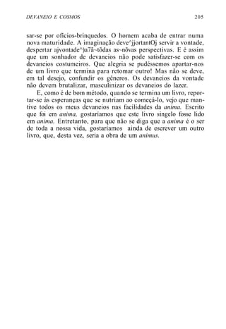 DEVANEIO E COSMOS 205
sar-se por ofícios-brinquedos. O homem acaba de entrar numa
nova maturidade. A imaginação deve^jjortantOj servir a vontade,
despertar ajvontade^)a7ã~tõdas as~nõvas perspectivas. E é assim
que um sonhador de devaneios não pode satisfazer-se com os
devaneios costumeiros. Que alegria se pudéssemos apartar-nos
de um livro que termina para retomar outro! Mas não se deve,
em tal desejo, confundir os gêneros. Os devaneios da vontade
não devem brutalizar, masculinizar os devaneios do lazer.
E, como é de bom método, quando se termina um livro, repor-
tar-se às esperanças que se nutriam ao começá-lo, vejo que man-
tive todos os meus devaneios nas facilidades da anima. Escrito
que foi em anima, gostaríamos que este livro singelo fosse lido
em anima. Entretanto, para que não se diga que a anima é o ser
de toda a nossa vida, gostaríamos ainda de escrever um outro
livro, que, desta vez, seria a obra de um animus.
 