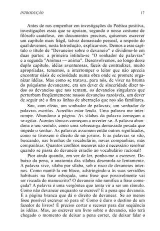 INTRODUÇÃO 17
Antes de nos empenhar em investigações da Poética positiva,
investigações essas que se apoiam, segundo o nosso costume de
filósofo cauteloso, em documentos precisos, quisemos escrever
um capítulo mais frágil, talvez demasiado pessoal, a respeito do
qual devemos, nesta Introdução, explicar-nos. Demos a esse capí-
tulo o título de "Devaneios sobre o devaneio" e dividimo-lo em
duas partes: a primeira intitula-se "O sonhador de palavras"
e a segunda "Animus — anima". Desenvolvemos, ao longo desse
duplo capítulo, idéias aventurosas, fáceis de contradizer, muito
apropriadas, tememos, a interromper o leitor que não aprecia
encontrar oásis de ociosidade numa obra onde se promete orga-
nizar idéias. Mas como se tratava, para nós, de viver na bruma
do psiquismo devaneante, era um dever de sinceridade dizer to-
dos os devaneios que nos tentam, os devaneios singulares que
perturbam freqüentemente nossos devaneios razoáveis, um dever
de seguir até o fim as linhas de aberração que nos são familiares.
Sou, com efeito, um sonhador de palavras, um sonhador de
palavras escritas. Acredito estar lendo. Uma palavra me inter-
rompe. Abandono a página. As sílabas da palavra começam a
se agitar. Acentos tônicos começam a inverter-se. A palavra aban-
dona o seu sentido, como uma sobrecarga demasiado pesada que
impede o sonhar. As palavras assumem então outros significados,
como se tivessem o direito de ser jovens. E as palavras se vão,
buscando, nas brenhas do vocabulário, novas companhias, más
companhias. Quantos conflitos menores não é necessário resolver
quando se passa do devaneio erradio ao vocabulário racional!
Pior ainda quando, em vez de ler, ponho-me a escrever. De-
baixo da pena, a anatomia das sílabas desenrola-se lentamente.
A palavra vive, sílaba por sílaba, sob o risco de devaneios inter-
nos. Como mantê-la em bloco, adstringindo-a às suas servidões
habituais na frase esboçada, uma frase que possivelmente vai
ser riscada do manuscrito? O devaneio não ramifica a frase come-
çada? A palavra é uma vergôntea que tenta vir a ser um râmulo.
Como não devanear enquanto se escreve? É a pena que devaneia.
É a página branca que dá o direito de devanear. Se ao menos
fosse possível escrever só para si! Como é duro o destino de um
fazedor de livros! É preciso cortar e recoser para dar seqüência
às idéias. Mas, ao escrever um livro sobre o devaneio, não terá
chegado o momento de deixar a pena correr, de deixar falar o
 