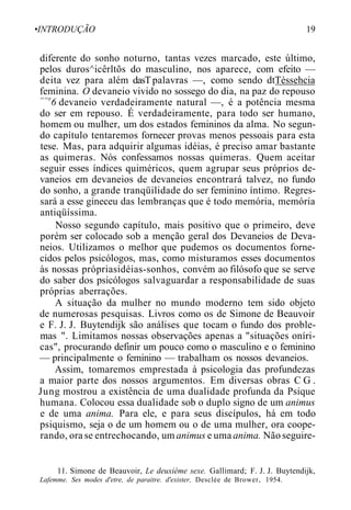 •INTRODUÇÃO 19
diferente do sonho noturno, tantas vezes marcado, este último,
pelos duros^icêrltõs do masculino, nos aparece, com efeito —
deita vez para além dasTpalavras —, como sendo dtTèssehcia
feminina. O devaneio vivido no sossego do dia, na paz do repouso
==r
6 devaneio verdadeiramente natural —, é a potência mesma
do ser em repouso. É verdadeiramente, para todo ser humano,
homem ou mulher, um dos estados femininos da alma. No segun-
do capítulo tentaremos fornecer provas menos pessoais para esta
tese. Mas, para adquirir algumas idéias, é preciso amar bastante
as quimeras. Nós confessamos nossas quimeras. Quem aceitar
seguir esses índices quiméricos, quem agrupar seus próprios de-
vaneios em devaneios de devaneios encontrará talvez, no fundo
do sonho, a grande tranqüilidade do ser feminino íntimo. Regres-
sará a esse gineceu das lembranças que é todo memória, memória
antiqüíssima.
Nosso segundo capítulo, mais positivo que o primeiro, deve
porém ser colocado sob a menção geral dos Devaneios de Deva-
neios. Utilizamos o melhor que pudemos os documentos forne-
cidos pelos psicólogos, mas, como misturamos esses documentos
às nossas própriasidéias-sonhos, convém ao filósofo que se serve
do saber dos psicólogos salvaguardar a responsabilidade de suas
próprias aberrações.
A situação da mulher no mundo moderno tem sido objeto
de numerosas pesquisas. Livros como os de Simone de Beauvoir
e F. J. J. Buytendijk são análises que tocam o fundo dos proble-
mas ". Limitamos nossas observações apenas a "situações oníri-
cas", procurando definir um pouco como o masculino e o feminino
— principalmente o feminino — trabalham os nossos devaneios.
Assim, tomaremos emprestada à psicologia das profundezas
a maior parte dos nossos argumentos. Em diversas obras C G .
Jung mostrou a existência de uma dualidade profunda da Psique
humana. Colocou essa dualidade sob o duplo signo de um animus
e de uma anima. Para ele, e para seus discípulos, há em todo
psiquismo, seja o de um homem ou o de uma mulher, ora coope-
rando, ora se entrechocando, um animus e uma anima. Não seguire-
11. Simone de Beauvoir, Le deuxième sexe. Gallimard; F. J. J. Buytendijk,
Lafemme. Ses modes d'etre, de paraitre. d'exister, Desclée de Brower, 1954.
 