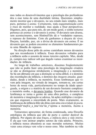 20 A POÉTICA DO DEVANEIO
<
mos todos os desenvolvimentos que a psicologia das profundezas
deu a esse tema de uma dualidade íntima. Queremos simples-
mente mostrar que o devaneio, no seu estado mais simples, mais
puro, pertence à anima. Certamente, toda esquematização corre
o risco de mutilar a realidade; mas ajuda a fixar perspectivas.
Digamos, pois, que para nós, de um modo geral, o sonho noturno
pertence ao animus e o devaneio à anima. O devaneio sem drama,
sem acontecimento, sem HistóruíTiõs dá o ^verdadeiro repouso,
o repouso do feminino. Com ele ganhamos a doçura de viver.
Doçura, lentidão, paz, eis a divisa do devaneio em anima. Ê no
devaneio que se podem encontrar os elementos fundamentais pa-
ra uma filosofia do repouso.
Na direção desse pólo da anima caminham nossos devaneios
que nos reconduzem à infância. Esses devaneios voltados para
a infância serão o assunto de nosso terceiro capítulo. Mas, desde
já, cumpre-nos indicar sob que ângulo vamos examinar as recor-
dações da infância.
Ao longo de trabalhos anteriores, dissemos freqüentemente
que não se podia fazer uma psicologia da imaginação criadora
se não se distinguisse nitidamente a imaginação e a memória.
Se há um dõrrunío em que a distinção se torna difícil, é o domínio
das recordações da infância, o domínio das imagens amadas, guar-
dadas, desde a infância, na memória. Essas lembranças que vi-
vem pela imagem, na virtude de imagem, tornam-se, em certas
horas de nossa vida, particularmente no tempo da idade apazi-
guada, a origem e a matéria de um devaneio bastante complexo:
a memória sonha, o devaneio lembra. Quando esse devaneio da
lembrança se torna o germe de uma obra poética, o complexo
de memória e imaginação se adensa, há ações múltiplas e recípro-
cas que enganam a sinceridade do poeta. Mais exatamente, as
lembranças da infância feliz são ditas com uma sinceridade depoeta.
Ininterru£t^mejUe_a_ima^iria^ão_r^ajirma a memória, ilustra a
memória.
Tentaremos apresentar, de forma condensada, uma filosofia
ontológica da infância que põe de parte o caráter durável da
infância. Por alguns de seus traços, a infância dura a vida inteira.
Ê ela que vem animar amplos setores da vida adulta. Primeiro,
a infância nunca abandona as suas moradas noturnas. Muitas
vezes uma criança vem velar o nosso sono. Mas também na vida
 