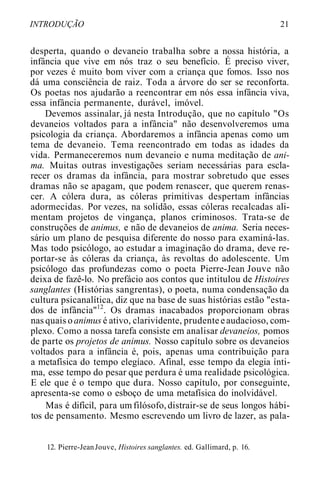 INTRODUÇÃO 21
desperta, quando o devaneio trabalha sobre a nossa história, a
infância que vive em nós traz o seu benefício. É preciso viver,
por vezes é muito bom viver com a criança que fomos. Isso nos
dá uma consciência de raiz. Toda a árvore do ser se reconforta.
Os poetas nos ajudarão a reencontrar em nós essa infância viva,
essa infância permanente, durável, imóvel.
Devemos assinalar, já nesta Introdução, que no capítulo "Os
devaneios voltados para a infância" não desenvolveremos uma
psicologia da criança. Abordaremos a infância apenas como um
tema de devaneio. Tema reencontrado em todas as idades da
vida. Permaneceremos num devaneio e numa meditação de ani-
ma. Muitas outras investigações seriam necessárias para escla-
recer os dramas da infância, para mostrar sobretudo que esses
dramas não se apagam, que podem renascer, que querem renas-
cer. A cólera dura, as cóleras primitivas despertam infâncias
adormecidas. Por vezes, na solidão, essas cóleras recalcadas ali-
mentam projetos de vingança, planos criminosos. Trata-se de
construções de animus, e não de devaneios de anima. Seria neces-
sário um plano de pesquisa diferente do nosso para examiná-las.
Mas todo psicólogo, ao estudar a imaginação do drama, deve re-
portar-se às cóleras da criança, às revoltas do adolescente. Um
psicólogo das profundezas como o poeta Pierre-Jean Jouve não
deixa de fazê-lo. No prefácio aos contos que intitulou de Histoires
sanglantes (Histórias sangrentas), o poeta, numa condensação da
cultura psicanalítica, diz que na base de suas histórias estão "esta-
dos de infância"12
. Os dramas inacabados proporcionam obras
nas quais oanimus é ativo, clarividente, prudenteeaudacioso, com-
plexo. Como a nossa tarefa consiste em analisar devaneios, pomos
de parte os projetos de animus. Nosso capítulo sobre os devaneios
voltados para a infância é, pois, apenas uma contribuição para
a metafísica do tempo elegíaco. Afinal, esse tempo da elegia ínti-
ma, esse tempo do pesar que perdura é uma realidade psicológica.
E ele que é o tempo que dura. Nosso capítulo, por conseguinte,
apresenta-se como o esboço de uma metafísica do inolvidável.
Mas é difícil, para umfilósofo,distrair-se de seus longos hábi-
tos de pensamento. Mesmo escrevendo um livro de lazer, as pala-
12. Pierre-JeanJouve, Histoires sanglantes. ed. Gallimard, p. 16.
 