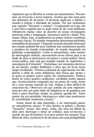 INTRODUÇÃO 23
majestosas que os filósofos as tomam por pensamentos. Procura-
mos, ao revivê-las à nossa maneira, mostrar que elas eram para
nós distensões de devaneio. O devaneio ajuda-nos a habitar o
mundo^a habitar a felicidade do mundo. Por isso intitulamos
esse capítulo "Devaneio e cosmos". Compreender-se-á que não
é num breve capítulo que se pode tratar de tão vasto problema.
Afloramo-lo muitas vezes no decorrer de nossas investigações
anteriores sobre a imaginação, semjamais tratá-lo a fundo. Fica-
ríamos felizes, hoje, se pudéssemos ao menos colocar o problema
com mais clareza. Os mundos imaginados determinam profundas
comunhões de devaneios. Chegamos ao ponto de poderinterrogar
um coração pedindo-lhe para confessar seus entusiasmos perante
a grandeza do mundo contemplado, do mundo imaginado em
profundas contemplações. Como os psicanalistas, esses mestres
da interrogação indireta, encontrariam novas chaves para ir ao
fundo da alma se praticassem um pouco a cosmo-análise! Dessa
cosmo-análise, aqui está um exemplo tomado de empréstimo a
uma página de Fromentin13
. Dominique, nos momentos decisivos
de sua paixão, conduz Madeleine a sítios que ele levou muito
tempo escolhendo: "Gostava sobretudo de experimentar em Ma-
deleine o efeito de certas influências mais físicas que morais e
às quais eu próprio estava sujeito tão continuamente. Punha-a
diante de certos quadros campestres, escolhidos dentre aqueles
que, invariavelmente compostos por um pouco de verde, muito
sol e uma imensa extensão de mar, tinham o dom infalível de
emocionar-me. Observava em que sentido ela seria impressio-
nada por eles, por quais lados de indigência ou de grandeza esse
triste e grave horizonte sempre nu poderia agradar-lhe. Tanto
quanto me era permitido, interrogava-a sobre esses pormenores
de sensibilidade totalmente exterior."
Assim, diante de uma imensidão, o ser interrogado parece
ser naturalmente sincero. O sítio domina as pobres e fluentes
"situações" sociais. Que preço, então, não teria um álbum de
sítios para interrogar o nosso ser solitário, para revelar-nos o
mundo em que deveríamos viver para sermos nós mesmos! Esse
álbum de sítios, recebemo-lo do devaneio com uma prodigalidade
13. E. Fromentin, Dominique, p. 179.
 