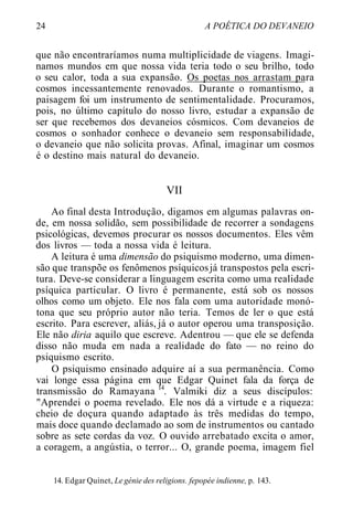 24 A POÉTICA DO DEVANEIO
que não encontraríamos numa multiplicidade de viagens. Imagi-
namos mundos em que nossa vida teria todo o seu brilho, todo
o seu calor, toda a sua expansão. Os poetas nos arrastam para
cosmos incessantemente renovados. Durante o romantismo, a
paisagem foi um instrumento de sentimentalidade. Procuramos,
pois, no último capítulo do nosso livro, estudar a expansão de
ser que recebemos dos devaneios cósmicos. Com devaneios de
cosmos o sonhador conhece o devaneio sem responsabilidade,
o devaneio que não solicita provas. Afinal, imaginar um cosmos
é o destino mais natural do devaneio.
VII
Ao final desta Introdução, digamos em algumas palavras on-
de, em nossa solidão, sem possibilidade de recorrer a sondagens
psicológicas, devemos procurar os nossos documentos. Eles vêm
dos livros — toda a nossa vida é leitura.
A leitura é uma dimensão do psiquismo moderno, uma dimen-
são que transpõe os fenômenos psíquicosjá transpostos pela escri-
tura. Deve-se considerar a linguagem escrita como uma realidade
psíquica particular. O livro é permanente, está sob os nossos
olhos como um objeto. Ele nos fala com uma autoridade monó-
tona que seu próprio autor não teria. Temos de ler o que está
escrito. Para escrever, aliás, já o autor operou uma transposição.
Ele não diria aquilo que escreve. Adentrou — que ele se defenda
disso não muda em nada a realidade do fato — no reino do
psiquismo escrito.
O psiquismo ensinado adquire aí a sua permanência. Como
vai longe essa página em que Edgar Quinet fala da força de
transmissão do Ramayana 14
. Valmiki diz a seus discípulos:
"Aprendei o poema revelado. Ele nos dá a virtude e a riqueza:
cheio de doçura quando adaptado às três medidas do tempo,
mais doce quando declamado ao som de instrumentos ou cantado
sobre as sete cordas da voz. O ouvido arrebatado excita o amor,
a coragem, a angústia, o terror... O, grande poema, imagem fiel
14. Edgar Quinet, Le génie des religions. fepopée indienne, p. 143.
 