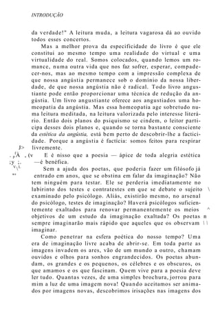 INTRODUÇÃO
da verdade!" A leitura muda, a leitura vagarosa dá ao ouvido
todos esses concertos.
Mas a melhor prova da especificidade do livro é que ele
constitui ao mesmo tempo uma realidade do virtual e uma
virtualidade do real. Somos colocados, quando lemos um ro-
mance, numa outra vida que nos faz sofrer, esperar, compade-
cer-nos, mas ao mesmo tempo com a impressão complexa de
que nossa angústia permanece sob o domínio da nossa liber-
dade, de que nossa angústia não é radical. Todo livro angus-
tiante pode então proporcionar uma técnica de redução da an-
gústia. Um livro angustiante oferece aos angustiados uma ho-
meopatia da angústia. Mas essa homeopatia age sobretudo nu-
ma leitura meditada, na leitura valorizada pelo interesse literá-
rio. Então dois planos do psiquismo se cindem, o leitor parti-
cipa desses dois planos e, quando se torna bastante consciente
da estética da angústia, está bem perto de descobrir-lhe a factici-
dade. Porque a angústia é factícia: somos feitos para respirar
J> livremente.
. p
f
À , (v E é nisso que a poesia — ápice de toda alegria estética
;y ;. —é benéfica.
V
L
Sem a ajuda dos poetas, que poderia fazer um filósofo já
"' entrado em anos, que se obstina em falar da imaginação? Não
tem ninguém para testar. Ele se perderia imediatamente no
labirinto dos testes e contratestes em que se debate o sujeito 
examinado pelo psicólogo. Aliás, existirão mesmo, no arsenal
do psicólogo, testes de imaginação? Haverá psicólogos suficien-
temente exaltados para renovar permanentemente os meios ^
objetivos de um estudo da imaginação exaltada? Os poetas n
sempre imaginarão mais rápido que aqueles que os observam  
imaginar.
Como penetrar na esfera poética do nosso tempo? Uma
era de imaginação livre acaba de abrir-se. Em toda parte as
imagens invadem os ares, vão de um mundo a outro, chamam
ouvidos e olhos para sonhos engrandecidos. Os poetas abun-
dam, os grandes e os pequenos, os célebres e os obscuros, os
que amamos e os que fascinam. Quem vive para a poesia deve
ler tudo. Quantas vezes, de uma simples brochura, jorrou para
mim a luz de uma imagem nova! Quando aceitamos ser anima-
dos por imagens novas, descobrimos irisações nas imagens dos
 
