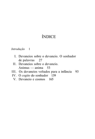 ÍNDICE
Introdução 1
I. Devaneios sobre o devaneio. O sonhador
de palavras 27
II. Devaneios sobre o devaneio.
Animus — anima 53
III. Os devaneios voltados para a infância 93
IV. O cogito do sonhador 139
V. Devaneio e cosmos 165
 