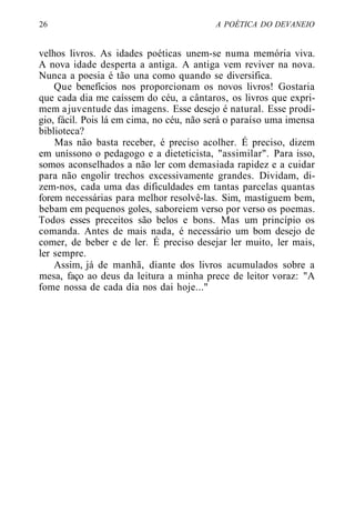 26 A POÉTICA DO DEVANEIO
velhos livros. As idades poéticas unem-se numa memória viva.
A nova idade desperta a antiga. A antiga vem reviver na nova.
Nunca a poesia é tão una como quando se diversifica.
Que benefícios nos proporcionam os novos livros! Gostaria
que cada dia me caíssem do céu, a cântaros, os livros que expri-
mem ajuventude das imagens. Esse desejo é natural. Esse prodí-
gio, fácil. Pois lá em cima, no céu, não será o paraíso uma imensa
biblioteca?
Mas não basta receber, é preciso acolher. É preciso, dizem
em uníssono o pedagogo e a dieteticista, "assimilar". Para isso,
somos aconselhados a não ler com demasiada rapidez e a cuidar
para não engolir trechos excessivamente grandes. Dividam, di-
zem-nos, cada uma das dificuldades em tantas parcelas quantas
forem necessárias para melhor resolvê-las. Sim, mastiguem bem,
bebam em pequenos goles, saboreiem verso por verso os poemas.
Todos esses preceitos são belos e bons. Mas um princípio os
comanda. Antes de mais nada, é necessário um bom desejo de
comer, de beber e de ler. É preciso desejar ler muito, ler mais,
ler sempre.
Assim, já de manhã, diante dos livros acumulados sobre a
mesa, faço ao deus da leitura a minha prece de leitor voraz: "A
fome nossa de cada dia nos dai hoje..."
 