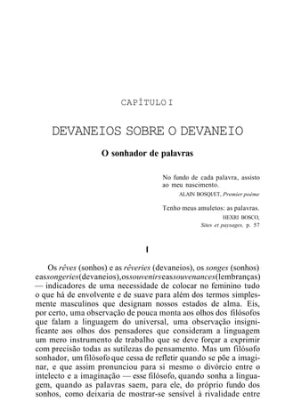 CAPÍTULO I
DEVANEIOS SOBRE O DEVANEIO
O sonhador de palavras
No fundo de cada palavra, assisto
ao meu nascimento.
ALAIN BOSQI/ET, Premier poème
Tenho meus amuletos: as palavras.
HEXRI BOSCO,
Sites et paysages, p. 57
I
Os rêves (sonhos) e as rêveries (devaneios), os songes (sonhos)
eassongeries(devaneios),ossouvenirseassouvenances(lembranças)
— indicadores de uma necessidade de colocar no feminino tudo
o que há de envolvente e de suave para além dos termos simples-
mente masculinos que designam nossos estados de alma. Eis,
por certo, uma observação de pouca monta aos olhos dos filósofos
que falam a linguagem do universal, uma observação insigni-
ficante aos olhos dos pensadores que consideram a linguagem
um mero instrumento de trabalho que se deve forçar a exprimir
com precisão todas as sutilezas do pensamento. Mas um filósofo
sonhador, um filósofo que cessa de refletir quando se põe a imagi-
nar, e que assim pronunciou para si mesmo o divórcio entre o
intelecto e a imaginação — esse filósofo, quando sonha a lingua-
gem, quando as palavras saem, para ele, do próprio fundo dos
sonhos, como deixaria de mostrar-se sensível à rivalidade entre
 