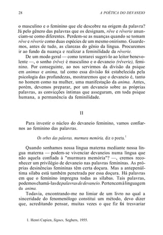 28 A POÉTICA DO DEVANEIO
o masculino e o feminino que ele descobre na origem da palavra?
Já pelo gênero das palavras que os designam, rêve e rêverie anun-
ciam-se como diferentes. Perdem-se as nuanças quando se tomam
rêve e rêverie como duas espécies de um mesmo onirismo. Guarde-
mos, antes de tudo, as clarezas do gênio da língua. Procuremos
ir ao fundo da nuança e realizar a feminilidade da rêverie.
De um modo geral — como tentarei sugeri-lo ao leitor benevo-
lente —, o sonho (rêve) é masculino e o devaneio (rêverie), femi-
nino. Por conseguinte, ao nos servirmos da divisão da psique
em animus e anima, tal como essa divisão foi estabelecida pela
psicologia das profundezas, mostraremos que o devaneio é, tanto
no homem como na mulher, uma manifestação da anima. Antes,
porém, devemos preparar, por um devaneio sobre as próprias
palavras, as convicções íntimas que asseguram, em toda psique
humana, a permanência da feminilidade.
II
Para investir o núcleo do devaneio feminino, vamos confiar-
nos ao feminino das palavras.
Os orbes das palavras, murmura memória, diz o poeta.1
Quando sonhamos nossa língua materna mediante nossa lín-
gua materna — podem-se vivenciar devaneios numa língua que
não aquela confiada à "murmura memória"? —, cremos reco-
nhecer um privilégio de devaneio nas palavras femininas. As pró-
prias desinências femininas têm certa doçura. Mas a antepenúl-
tima sílaba está também penetrada por essa doçura. Há palavras
em que o feminino impregna todas as sílabas. Tais palavras,
podemoschamá-lasdepalavrasdedevaneio. Pertencemàlinguagem
da anima.
Todavia, encontrando-me no limiar de um livro no qual a
sinceridade do fenomenólogo constitui um método, devo dizer
que, acreditando pensar, muitas vezes o que fiz foi tresvariar
1. Henri Capien, Signes, Seghers, 1955.
 