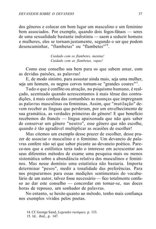 DEVANEIOS SOBRE O DEVANEIO 37
dos gêneros e colocar em bom lugar um masculino e um feminino
bem associados. Por exemplo, quando dois fogos-fátuos — seres
de uma sexualidade bastante indistinta — saem a seduzir homens
e mulheres, eles se tornam justamente, segundo o ser que podem
desencaminhar, "flambetas" ou "flambetes"14
.
Cuidado com os flambetes, menina!
Cuidado com as flambetas, rapaz!
Como esse conselho soa bem para os que sabem amar, com
as devidas paixões, as palavras!
E, de modo sinistro, para assustar ainda mais, seja uma mulher,
seja um homem, os negros corvos tornam-se "grandes coares"'1
.
Tudo o que é conflito ou atração, no psiquismo humano, é real-
çado, acentuado quando acrescentamos à mais tênue das contra-
dições, à mais confusa das comunhões as nuanças que impregnam
as palavras masculinas ou femininas. Assim, que "mutilação" de-
vem receber as línguas que perderam, por um envelhecimento de
sua gramática, as verdades primeiras do gênero! E que benefício
recebemos do francês — língua apaixonada que não quis saber
de conservar um gênero "neutro", esse gênero que não escolhe,
quando é tão agradável multiplicar as ocasiões de escolher!
Mas citemos um exemplo desse prazer de escolher, desse pra-
zer de associar o masculino e o feminino. Um devaneio de pala-
vras confere não sei que sabor picante ao devaneio poético. Pare-
ce-nos que a estilística teria todo o interesse em acrescentar aos
seus diferentes métodos de exame uma pesquisa mais ou menos
sistemática sobre a abundância relativa dos masculinos e femini-
nos. Mas nesse domínio uma estatística não bastaria. Importa
determinar "pesos", medir a tonalidade das preferências. Para
nos prepararmos para essas medições sentimentais do vocabu-
lário de um autor, talvez fosse necessário — fico totalmente confu-
so ao dar este conselho — concordar em tornar-se, nas doces
horas de repouso, urn sonhador de palavras.
No entanto, se hesito quanto ao método, tenho mais confiança
nos exemplos vividos pelos poetas.
14. Cf. George Sand, Legendes rustiques, p. 133.
15. Id.. ibid., p. 147.
 