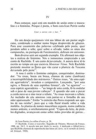 38 A POÉTICA DO DEVANEIO
IV
Para começar, aqui está um modelo de união entre o mascu-
lino e o feminino. Porque é poeta, o bom cura Jean Perrin sonha
Casar a aurora com o luar. lb
Eis um desejo quejamais virá aos lábios de um pastor angli-
cano, condenado a sonhar numa língua desprovida de gêneros.
Para esse casamento das palavras celebrado pelo poeta, quer
pendam sobre a sebe, quer sobre o silvado, todos os sinos das
campanulas, na paróquia de Faremoutiers, dobram em uníssono.
Bem diverso será um segundo exemplo. Ele afirmará nos obje-
tos a realeza do feminino. Nós o tomaremos emprestado a um
conto de Rachilde. É um conto dejuventude. A autora deve tê-lo
escrito ao tempo em que escrevia Monsieur Vénus. Nele Rachilde
pretende mostrar as flores que vão curar a planície da Toscana
devastada pela peste17
.
A rosa é então o feminino enérgico, conquistador, domina-
dor: "As rosas, bocas em brasa, chamas de carne (lambiam)
a incorruptibilidade dos mármores." Outras rosas, "de uma espé-
cie agarradeira", invadem o campanário. Lançando, "por uma
ogiva, a floresta de seus espinhos ferozes", ela "se agarrou" —
essa espécie agarradeira — "ao longo de uma corda, fê-la ondular
sob o peso de suas jovens cabeças". E quando são cem a puxar
a corda ouve-se o sino tocar a rebate. "As rosas tocavam a rebate.
Ao incêndio do céu amoroso vem juntar-se a fornalha do seu
odor apaixonado." Então "o exército das flores responde aos ape-
los de sua rainha", para que a vida floral triunfe sobre a vida
maldita. As plantas de nomes masculinos seguem, numa cadência
menos ardente, o arrebatamento geral: "Copos-de-leite, de pisti-
los digitados, avançavam como sobre mãos providas de garras...
16. Jean Perrin, La colline d'ivoire, p. 28.
17. Rachilde, Contes et nouvelles. Seguidos de Théatre, Mercure de France,
1900, pp. 54-5. A novela tem por título Le mortis. £ dedicada a Alfred Jarry,
que Rachilde chamará de supermacho das letras (cf. Jarry, ou le surmãle de lettres,
ed. Grasset, 1928).
 