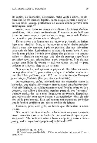 DEVANEIOS SOBRE O DEVANEIO 39
Os capins, os licopódios, os resedás, plebe verde e cinza... multi-
plicavam-se em imensos tapetes, sobre os quais corria a vanguar-
da dos lírios loucos, portadores de cálices donde jorrava uma
embriaguez azul."18
Assim, nesse texto, os nomes masculinos e femininos são bem
escolhidos, nitidamente confrontados. Encontraríamos facilmen-
te outras provas se prosseguíssemos, ao longo do conto de Rachil-
de, a análise por gênero acima esboçada.
De uma rosa que lambe um mármore os psicanalistas fariam
logo uma história. Mas, atribuindo responsabilidades psicoló-
gicas demasiado remotas à página poética, eles nos privariam
da alegria de falar. Retirariam as palavras de nossa boca. A aná-
lise de uma página literária pelo gênero das palavras —a genosa-
nálise — firma-se em valores que hão de parecer superficiais
aos psicólogos, aos psicanalistas e aos pensadores. Mas ela nos
parece uma linha de exame — existem tantas outras! — para
ordenar as singelas alegrias da palavra.
Seja como for, coloquemos a página de Rachilde na conta
do superfeminino. E, para evitar qualquer confusão, lembremos
que Rachilde publicou, em 1927, um livro intitulado Pourquoi
je ne suis pasféministe (Por que não sou feminista).
Acrescentemos, enfim, apoiando-nos em exemplos como os
já citados, que páginas fortemente marcadas por um gênero grama-
tical privilegiado, ou cuidadosamente equilibradas sobre os dois
gêneros, masculino e feminino, perdem parte do seu "encanto"
quando traduzidas para uma linguagem assexuada. Repetimos
esta observação num texto bastante característico. Mas ela não
nos sai do pensamento. Este será sempre um argumento polêmico
que infundirá confiança em nossos sonhos de leitura.
Leiamos, pois, com gula, os textos que alimentam a nossa
mania.
Sem ressoar no feminino dos substantivos campina e aurora,
como vivenciar essa recordação de um adolescente que espera
ser amado: "Repontando sobre a loura campina, a aurora corte-
java grandes coquelicots [papoulas] pudibundos?"19
18. Rachilde, op. cit., p.56.
19. Saint-Georçes-de-Bouhélier, L'hiver en méditation, Mercure de France,
1896, p. 46.
 