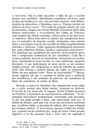 DEVANEIOS SOBRE O DEVANEIO 41
e vice-versa. Não se pode descartar a idéia de que o escritor
desejou esse equilíbrio. Semelhantes ramalhetes literários, pode
ser que um botânico os veja; mas um leitor sensível, como Balzac,
às palavras masculinas e femininas, ouve-os. Páginas inteiras en-
chem-se de flores vocais: "Em torno do gargalo saliente do vaso
de porcelana, imagine um círculo formado unicamente pelos tufos
brancos particulares à erva-pinheira das vinhas da Touraine,
vaga imagem das formas sonhadas, roliças como as de uma escra-
va submissa. Dessa base saem as espirais das campânulas bran-
cas, os raminhos da bugrana rosada, misturados com samam-
baias e com alguns renovos de carvalho de folhas magnificamente
coloridas e lustrosas. Todas aparecem humildemente prosterna-
das, como salgueiros chorões, tímidas e suplicantes como preces."
Um psicólogo que acreditasse nas palavras talvez pudesse pene-
trar a composição sentimental de tais ramalhetes. Cada flor é
aí uma confissão, discreta ou retumbante, intencional ou involun-
tária, exprimindo às vezes revolta, às vezes submissão, desgosto,
desespero. E que participação no amor escrito se nós mesmos,
simples leitores, nos imaginamos à mesa de trabalho do roman-
cista! Não afirmou o próprio Balzac que todos os ornamentos
florais de suas páginas eram "flores da escrivaninha"24
? Balzac,
nessas páginas em que o romance se detém para a confecção
dos ramalhetes, é um sonhador de palavras. Os ramalhetes de
flores são ramalhetes de nomes de flores.
Quando as palavras femininas não comparecem numa pági-
na, o estilo assume uma feição maciça, propensa ao abstrato.
O ouvido de um poeta não se engana. Assim Claudel denuncia
em Flaubert a monotonia de uma harmonia celibatária: "As ter-
minações masculinas* predominam, encerrando cada movimen-
to por um golpe pesado e duro, sem elasticidade nem eco. O
defeito do francês, qual seja o de vir de um movimento acelerado
que, na última sílaba, se precipita de cabeça, não é aqui mitigado
por nenhum artificio O autor parece ignorar o balão das femini-
nas, a grande asa da incidente que, longe de tornar a frase pesada,
aligeira-a e só lhe consente tocar a terra uma vez esgotado o
24. Id., ibid., p. 121.
* Em francês, são ditas masculinas as terminações tônicas, e femininas as
átonas, isto é, com "e mudo". (N.T.)
 