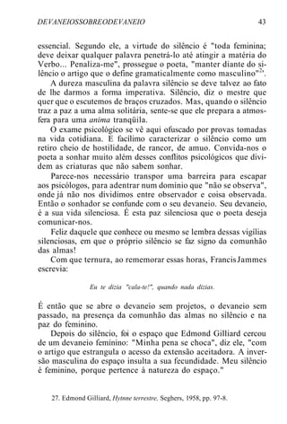 DEVANEIOSSOBREODEVANEIO 43
essencial. Segundo ele, a virtude do silêncio é "toda feminina;
deve deixar qualquer palavra penetrá-lo até atingir a matéria do
Verbo... Penaliza-me", prossegue o poeta, "manter diante do si-
lêncio o artigo que o define gramaticalmente como masculino"2
'.
A dureza masculina da palavra silêncio se deve talvez ao fato
de lhe darmos a forma imperativa. Silêncio, diz o mestre que
quer que o escutemos de braços cruzados. Mas, quando o silêncio
traz a paz a uma alma solitária, sente-se que ele prepara a atmos-
fera para uma anima tranqüila.
O exame psicológico se vê aqui ofuscado por provas tomadas
na vida cotidiana. E facílimo caracterizar o silêncio como um
retiro cheio de hostilidade, de rancor, de amuo. Convida-nos o
poeta a sonhar muito além desses conflitos psicológicos que divi-
dem as criaturas que não sabem sonhar.
Parece-nos necessário transpor uma barreira para escapar
aos psicólogos, para adentrar num domínio que "não se observa",
onde já não nos dividimos entre observador e coisa observada.
Então o sonhador se confunde com o seu devaneio. Seu devaneio,
é a sua vida silenciosa. É esta paz silenciosa que o poeta deseja
comunicar-nos.
Feliz daquele que conhece ou mesmo se lembra dessas vigílias
silenciosas, em que o próprio silêncio se faz signo da comunhão
das almas!
Com que ternura, ao rememorar essas horas, FrancisJammes
escrevia:
Eu te dizia "cala-te!", quando nada dizias.
É então que se abre o devaneio sem projetos, o devaneio sem
passado, na presença da comunhão das almas no silêncio e na
paz do feminino.
Depois do silêncio, foi o espaço que Edmond Gilliard cercou
de um devaneio feminino: "Minha pena se choca", diz ele, "com
o artigo que estrangula o acesso da extensão aceitadora. A inver-
são masculina do espaço insulta a sua fecundidade. Meu silêncio
é feminino, porque pertence à natureza do espaço."
27. Edmond Gilliard, Hytnne terrestre, Seghers, 1958, pp. 97-8.
 