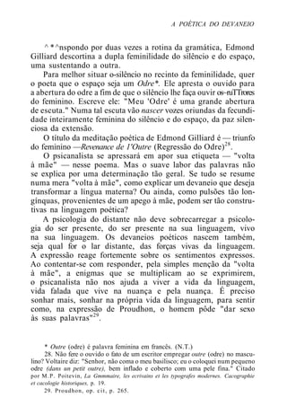 A POÉTICA DO DEVANEIO
^ * ^nspondo por duas vezes a rotina da gramática, Edmond
Gilliard descortina a dupla feminilidade do silêncio e do espaço,
uma sustentando a outra.
Para melhor situar o-silêncio no recinto da feminilidade, quer
o poeta que o espaço seja um Odre*. Ele apresta o ouvido para
a abertura do odre a fim de que o silêncio lhe faça ouvir os~ruTTrores
do feminino. Escreve ele: "Meu 'Odre' é uma grande abertura
de escuta." Numa tal escuta vão nascer vozes oriundas da fecundi-
dade inteiramente feminina do silêncio e do espaço, da paz silen-
ciosa da extensão.
O título da meditação poética de Edmond Gilliard é — triunfo
do feminino —Revenance de 1'Outre (Regressão do Odre)28
.
O psicanalista se apressará em apor sua etiqueta — "volta
à mãe" — nesse poema. Mas o suave labor das palavras não
se explica por uma determinação tão geral. Se tudo se resume
numa mera "volta à mãe", como explicar um devaneio que deseja
transformar a língua materna? Ou ainda, como pulsões tão lon-
gínquas, provenientes de um apego à mãe, podem ser tão constru-
tivas na linguagem poética?
A psicologia do distante não deve sobrecarregar a psicolo-
gia do ser presente, do ser presente na sua linguagem, vivo
na sua linguagem. Os devaneios poéticos nascem também,
seja qual for o lar distante, das forças vivas da linguagem.
A expressão reage fortemente sobre os sentimentos expressos.
Ao contentar-se com responder, pela simples menção da "volta
à mãe", a enigmas que se multiplicam ao se exprimirem,
o psicanalista não nos ajuda a viver a vida da linguagem,
vida falada que vive na nuança e pela nuança. É preciso
sonhar mais, sonhar na própria vida da linguagem, para sentir
como, na expressão de Proudhon, o homem pôde "dar sexo
às suas palavras"29
.
* Outre (odre) é palavra feminina em francês. (N.T.)
28. Não fere o ouvido o fato de um escritor empregar outre (odre) no mascu-
lino? Voltaire diz: "Senhor, não coma o meu basilisco; eu o coloquei num pequeno
odre (dans un petit outre), bem inflado e coberto com uma pele fina." Citado
por M.P. Poitevin, La Gmmmaire, les ecrivains et les typografes modernes. Cacographie
et cacologie historiques, p. 19.
29. Proudhon, op. cit, p. 265.
 