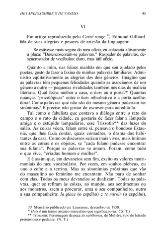 DE l ANEIOS SOBRE O DE VANEIO 45
VI
Em artigo reproduzido pelo Carré rouge i0
, Edmond Gilliard
fala de suas alegrias e pesares de artesão da linguagem:
Se estivesse mais seguro do meu ofício, eu colocaria altivamente
a placa: "Desencoscoram-se palavras." Raspador de palavras, de-
sencrostador de vocábulos: duro, mas útil ofício.
Quanto a mim, nas felizes manhãs em que sou ajudado pelos
poetas, gosto de fazer a faxina de minhas palavras familiares. Admi-
nistro eqüitativamente as alegrias dos dois gêneros. Imagino que
as palavras têm pequenas felicidades quando as associamos de um
gênero a outro — pequenas rivalidades também nos dias de malícia
literária. Qual fecha melhor a casa, o huis ou a porta?* Quantas
nuanças "psicológicas" entre o huis rebarbativo e a porta acolhe-
dora! Como palavras que não são do mesmo gênero poderiam ser
sinônimas? E preciso não gostar de escrever para acreditá-lo.
Tal como o fabulista que contava o diálogo entre o rato do
campo e o rato da cidade, eu gostaria de fazer falar a lâmpada
amiga e o estúpido lampadário, esse Trissotin** das luzes do
salão. As coisas vêem, falam entre si, pensava o bondoso Estau-
nié, que lhes fazia contar, quais comadres, o drama dos habi-
tantes da casa. Como os discursos seriam mais vivos, mais íntimos
entre as coisas e os objetos, se "cada fulano pudesse encontrar
sua fulana". Porque as palavras se amam. Foram, como tudo
o que vive, "criadas homem e mulher".
E é assim que, em devaneios sem fim, excito os valores matri-
moniais do meu vocabulário. Por vezes, em sonhos plebeus, eu
uno o cofre e a terrina. Mas as sinonímias próximas que vão
do masculino ao feminino me encantam. Não paro de sonhar
com elas. Todos os meus devaneios se dualizam. Todas as pala-
vras, quer se refiram às coisas, ao mundo, aos sentimentos ou
aos monstros, saem a procurar, uma o seu companheiro, outro
a sua companheira: Ia glace (o espelho) e te miroir (o espelho),
30. Mensário publicado em Lausanne, dezembro de 1958.
* Huis é um termo arcaico masculino que significa poria. CS. T.)
** Trissotm: Personagem da peça As sabkhonas, de Molière, tipo do letrado
pretensioso e pedante. (N. T.)
 