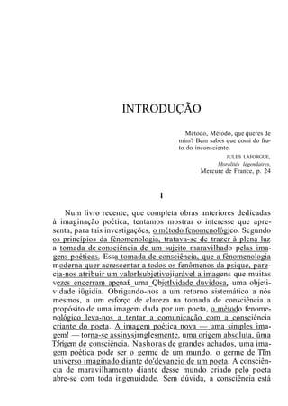 INTRODUÇÃO
Método, Método, que queres de
mim? Bem sabes que comi do fru-
to do inconsciente.
JULES LAFORGUE,
Moralités légendaires,
Mercure de France, p. 24
I
Num livro recente, que completa obras anteriores dedicadas
à imaginação poética, tentamos mostrar o interesse que apre-
senta, para tais investigações, o método fenomenológico. Segundo
os princípios da fènomenologia, tratava-se de trazer à plena luz
a tomada de consciência de um sujeito maravilhado pelas ima-
gens poéticas. Essa tomada de consciência, que a fènomenologia
moderna quer acrescentar a todos os fenômenos da psique, pare-
cia-nos atribuir um valorIsubjetivojiurável a imagens que muitas
vezes encerram apena£_urna_QbjetIvidade duvidosa, uma objeti-
vidade iügidia. Obrigando-nos a um retorno sistemático a nós
mesmos, a um esforço de clareza na tomada de consciência a
propósito de uma imagem dada por um poeta, o método fenome-
nológico leva-nos a tentar a comunicação com a consciência
criante do poeta. A imagem poética nova — uma simples ima-
gem! — torna-se assinysjrnglesmente, uma origem absoluta, üma
T5rígem de consciência. Nashoras de grandes achados, uma ima-
gem poética pode ser o germe de um mundo, o germe de TTm
universo imaginado diante do'devaneio de um poeta. A consciên-
cia de maravilhamento diante desse mundo criado pelo poeta
abre-se com toda ingenuidade. Sem dúvida, a consciência está
 