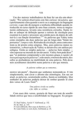 DEVANEIOS SOBRE O DEVANEIO 47
VII
Um dos maiores trabalhadores da frase fez um dia esta obser-
vação: "Por certojá observastes este fato curioso: tal palatra, que
é perfeitamente clara quando a ouvis ou a empregais na linguagem
corrente, e que não dá margem a nenhuma dificuldade quando in-
troduzida no curso rápido de uma frase comum, torna-se magica-
mente embaraçosa, levanta uma resistência estranha, frustra to-
dos os esforços de definição apenas a retirais de circulação para
examiná-la à parte e procurais um sentido para ela depois de sub-
traí-la à sua função instantânea."33
As palavras que Valéry toma
como exemplos são duas palavras que de longa data "foram im-
portantes": tempo e vida. Retiradas de circulação, uma e outra mos-
tram-se de pronto como enigmas. Mas, para palavras menos os-
tentatórias, a observação de Valéry se desenvolve em sutileza psi-
cológica. Então as simples palavras — palavras bem simples —
vêm repousar na morada de um devaneio. Valéry bem pode dizer14
que "só podemos compreender a nós mesmos graças à rapidez dá
nossapassagempelaspalavras";odevaneio,omorosodevaneio,des-
cobre as profundezas na imobilidade de uma palavra. Pelo deva-
neio acreditamos descobrir numa palavra o ato que nomeia.
As palavras sonham que as nomeemos,
escreve um poeta'1
. Querem que sonhemos nomeando-as- E isto
simplesmente, sem cavar o abismo das etimologias. Em seu ser
atual, as palavras, acumulando sonhos, fazem-se realidades. Que
sonhador de palavras poderia deixar de sonhar quando lê estes
dois versos de Louis Émié36
:
Uma palavra circula na sombra
e faz inflar as cortinas.
Com esses dois versos, gostaria de fazer um teste da sensibi-
lidade onírica que toca a sensibilidade na linguagem. Eu pergun-
33. Paul Valéry, Variété V. Gallimard, p. 132.
34. Id, ibid., p. 133.
35. Léo Libbrecht, Mon orgue de Barbárie, p. 34.
36. Louis Émié, Le nom du feu, Gallimard, p. 35.
 