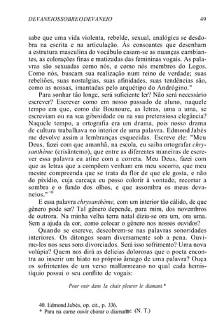 DEVANEIOSSOBREODEVANEIO 49
sabe que uma vida violenta, rebelde, sexual, analógica se desdo-
bra na escrita e na articulação. Às consoantes que desenham
a estrutura masculina do vocábulo casam-se as nuanças cambian-
tes, as colorações finas e matizadas das femininas vogais. As pala-
vras são sexuadas como nós, e como nós membros do Logos.
Como nós, buscam sua realização num reino de verdade; suas
rebeliões, suas nostalgias, suas afinidades, suas tendências são,
como as nossas, imantadas pelo arquétipo do Andrógino."
Para sonhar tão longe, será suficiente ler? Não será necessário
escrever? Escrever como em nosso passado de aluno, naquele
tempo em que, como diz Bounoure, as letras, uma a uma, se
escreviam ou na sua gibosidade ou na sua pretensiosa elegância?
Naquele tempo, a ortografia era um drama, pois nosso drama
de cultura trabalhava no interior de uma palavra. Edmond Jabès
me devolve assim a lembranças esquecidas. Escreve ele: "Meu
Deus, fazei com que amanhã, na escola, eu saiba ortografar chry-
santhème (crisântemo), que entre as diferentes maneiras de escre-
ver essa palavra eu atine com a correta. Meu Deus, fazei com
que as letras que a compõem venham em meu socorro, que meu
mestre compreenda que se trata da flor de que ele gosta, e não
do pixídio, cuja carcaça eu posso colorir à vontade, recortar a
sombra e o fundo dos olhos, e que assombra os meus deva-
neios." +0
E essa palavra chrysanthème, com um interior tão cálido, de que
gênero pode ser? Tal gênero depende, para mim, dos novembros
de outrora. Na minha velha terra natal dizia-se ora um, ora uma.
Sem a ajuda da cor, como colocar o gênero nos nossos ouvidos?
Quando se escreve, descobrem-se nas palavras sonoridades
interiores. Os ditongos soam diversamente sob a pena. Ouvi-
mo-los nos seus sons divorciados. Será isso sofrimento? Uma nova
volúpia? Quem nos dirá as delícias dolorosas que o poeta encon-
tra ao inserir um hiato no próprio âmago de uma palavra? Ouça
os sofrimentos de um verso mallarmeano no qual cada hemis-
tíquio possui o seu conflito de vogais:
Pour ouir dans Ia chair pleurer le diamant.*
me. (N. T.)
40. Edmond Jabès, op. cit., p. 336.
* Para na carne ouvir chorar o diamant
 