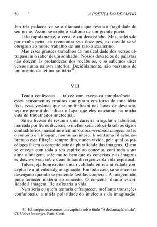 50 ' A POÉTICA DO DEVANEIO
Em três pedaços vai-se o diamante que revela a fragilidade do
seu nome. Assim se expõe o sadismo de um grande poeta.
Lido rapidamente, o verso é um decassílabo. Mas, soletrado
por minha pena, ele reencontra seus doze pés, e o ouvido se vê
obrigado ao nobre trabalho de um raro alexandrino.
Mas esses grandes trabalhos da musicalidade dos versos ul-
trapassam o saber de um sonhador. Nossos devaneios de palavras
não descem às profundezas dos vocábulos, e só sabemos dizer
versos numa palavra interior. Decididamente, não passamos de
um adepto da leitura solitária41
.
VIII
Tendo confessado — talvez com excessiva complacência —
esses pensamentos erradios que giram em torno de uma idéia
fixa, essas vesânias que se multiplicam nas horas de devaneio,
seja-me permitido indicar o lugar que eles ocuparam na minha
vida de trabalhador intelectual.
Se eu tivesse de resumir uma carreira irregular e laboriosa,
marcada por livros diversos, o melhor seria colocá-la sob os signos
contraditórios,masculinoefeminino,doconceitoedaimagem.Entre
o conceito e a imagem, nenhuma síntese. E nenhuma filiação, so-
bretudo essa filiação, sempre dita, nunca vivida, pela qual os psi-
cólogos fazem o conceito sair da pluralidade das imagens. Quem
se entrega com todo o seu espírito ao conceito, com toda a sua
alma à imagem, sabe muito bem que os conceitos e as imagens
se desenvolvem sobre duas linhas divergentes da vida espiritual.
Talvez jeja bom excitar uma rivalidade entre a atividade con-
ceptual e a_atividade.dg imaginação. Em todo caso, só se encontra
desengano quando se pretende fazê-las cooperar. A imagem não
pode fornecer matéria ao conceito. O conceito, dando estabi-
lidade à imagem, lhe asfixiaria a vida.
Nem seria eu quem tentaria enfraquecer, mediante transações
confusionais, a nítida polaridade do intelecto e da imaginação.
41. Há tempos escrevemos um capítulo sob o título "A declamação muda".
Cf. L'air et les songes. Paris. Corti.
 