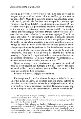 DE VANEIOS SOBRE O DE VANEIO 51
Houve eu por bem escrever outrora um livro para exorcizar as
imagens que pretendem, numa cultura científica, gerar e susten-
tar conceitos42
. Quando o conceito assume sua atividade essen-
cial, isto é, quando ele funciona num campo de conceitos, que
volúpia — que feminilidade! —no utilizarem-se de imagens! Nes-
se forte tecido que é o pensamento racional intervém intercon-
ceitos, ou seja, conceitos que recebem o seu sentido e o seu rigor
apenas em suas relações racionais. Demos exemplos desses inter-
conceitos em nosso trabalho Le rationalisme appliqué (O raciona-
lismo aplicado). No pensamento científico, o conceito funciona
tanto melhor quanto se encontra privado de qualquer imagem
de fundo. No seu pleno exercício, o conceito científico se desem-
baraça de todas as morosidades de sua evolução genética, evolu-
ção que a partir de então pertence ao domínio da mera psicologia.
A virilidade do saber aumenta a cada conquista da abstração
construtiva, cuja ação é tão diferente da descrita nos livros de
psicologia. O poder de organização do pensamento abstrato em
matemática é manifesto. Como diz Nietzsche: "Na matemática...,
oconhecimentoabsolutocelebraassuassaturnais."43
Quem se entrega com entusiasmo ao pensamento racional
pode se desinteressar das fumaças e brumas através das quais
os irracionalistas tentam colocar suas dúvidas em torno da luz
ativa dos conceitos bem associados.
Brumas e fumaças, objeção do feminino.
Em compensação, porém, não serei eu quem, falando do meu
amor fiel pelas imagens, as estudará com um grande reforço de
conceitos. A crítica intelectualista da poesia jamais conduzirá ao
lugar onde se formam as imagens poéticas. Guardemo-nos de con-
trolar a imagem como um magnetizador controla a sonâmbula44
.
42. Cf. La formation de 1'esprit scientifique. Contribution à une psychanalyse de Ia
connaissance objective, Paris, Vrin, 3.: ed., 1954.
43. Nietzsche, La naissance de Ia philosophie à Vépoque de Ia tragédie grecque, trad.
francesa de G. Bianquis, p. 204.
44. Escrevia Ritter a Franz von Baader: "Cada um traz em si a sua sonâm-
bula, da qual é o magnetizador" (citado por Béguin, L'àme romantique et le rêve,
Cahiers du Sud, t. I, p. 144). Quando o devaneio é bom, quando ele tem o
contínuo das coisas boas, é em nós, insensivelmente, que está a sonâmbula que
controla a marcha do seu .magnetizador.
 