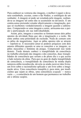 52 " A POÉTICA DO DEVANEIO
Para conhecer as venturas das imagens, o melhor é seguir o deva-
neio sonâmbulo, escutar, como o faz Nodier, o sonilóquio de um
sonhador. A imagem só pode ser estudada pela imagem, sonhan-
do-se as imagens tal como elas se acumulam no devaneio. E um
contra-senso pretender estudar objetivamente a imaginação, por-
que só recebemos verdadeiramente a imagem quando a admira-
mos. Comparando-se uma imagem a outra, arriscamo-nos a per-
der a participação em sua individualidade.
Assim, pois, imagens e conceitos se formam nesses dois pólos
opostos da atividade física que são a imaginação e a razão. Há
entre ambas uma polaridade de exclusão. Nada de comum com
os pólos do magnetismo. Aqui os pólos opostos não se atraem
— repelem-se. E necessário amar os poderes psíquicos com dois
amores diferentes quando se ama os conceitos e as imagens, os
pólos masculino e feminino da psique. Compreendi isso tarde
demais. Tarde demais conheci a tranqüilidade de consciência
no trabalho alternado das imagens e dos conceitos, duas tranqüi-
lidades de consciência que seriam a do pleno dia e a que aceita
o lado noturno da alma. Para que eu goze de dupla tranqüilidade
de consciência, a tranqüilidade de consciência de minha dupla
natureza enfim reconhecida, deveria eu ainda escrever dois livros:
um livro sobre o racionalismo aplicado e um livro sobre a imagi-
nação ativa. Uma consciência tranqüila é, para mim, por insufi-
cientes que sejam as obras, uma consciência ocupada — nunca
vazia —, a consciência de um homem que permanece no trabalho
até o último suspiro.
 
