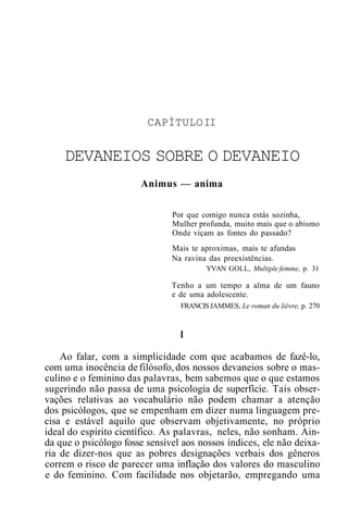 CAPÍTULOII
DEVANEIOS SOBRE O DEVANEIO
Animus — anima
Por que comigo nunca estás sozinha,
Mulher profunda, muito mais que o abismo
Onde viçam as fontes do passado?
Mais te aproximas, mais te afundas
Na ravina das preexistências.
YVAN GOLL, Multiple femme, p. 31
Tenho a um tempo a alma de um fauno
e de uma adolescente.
FRANCISJAMMES, Le roman du lièvre, p. 270
I
Ao falar, com a simplicidade com que acabamos de fazê-lo,
com uma inocência de filósofo, dos nossos devaneios sobre o mas-
culino e o feminino das palavras, bem sabemos que o que estamos
sugerindo não passa de uma psicologia de superfície. Tais obser-
vações relativas ao vocabulário não podem chamar a atenção
dos psicólogos, que se empenham em dizer numa linguagem pre-
cisa e estável aquilo que observam objetivamente, no próprio
ideal do espírito científico. As palavras, neles, não sonham. Ain-
da que o psicólogo fosse sensível aos nossos índices, ele não deixa-
ria de dizer-nos que as pobres designações verbais dos gêneros
correm o risco de parecer uma inflação dos valores do masculino
e do feminino. Com facilidade nos objetarão, empregando uma
 
