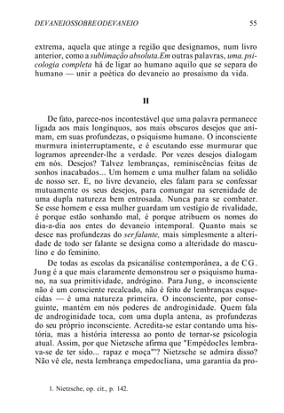DEVANEIOSSOBREODEVANEIO 55
extrema, aquela que atinge a região que designamos, num livro
anterior, como a sublimação absoluta.Em outras palavras, uma.psi-
cologia completa há de ligar ao humano aquilo que se separa do
humano — unir a poética do devaneio ao prosaísmo da vida.
II
De fato, parece-nos incontestável que uma palavra permanece
ligada aos mais longínquos, aos mais obscuros desejos que ani-
mam, em suas profundezas, o psiquismo humano. O inconsciente
murmura ininterruptamente, e é escutando esse murmurar que
logramos apreender-lhe a verdade. Por vezes desejos dialogam
em nós. Desejos? Talvez lembranças, reminiscências feitas de
sonhos inacabados... Um homem e uma mulher falam na solidão
de nosso ser. E, no livre devaneio, eles falam para se confessar
mutuamente os seus desejos, para comungar na serenidade de
uma dupla natureza bem entrosada. Nunca para se combater.
Se esse homem e essa mulher guardam um vestígio de rivalidade,
é porque estão sonhando mal, é porque atribuem os nomes do
dia-a-dia aos entes do devaneio intemporal. Quanto mais se
desce nas profundezas do serfalante, mais simplesmente a alteri-
dade de todo ser falante se designa como a alteridade do mascu-
lino e do feminino.
De todas as escolas da psicanálise contemporânea, a de CG.
Jung é a que mais claramente demonstrou ser o psiquismo huma-
no, na sua primitividade, andrógino. Para Jung, o inconsciente
não é um consciente recalcado, não é feito de lembranças esque-
cidas — é uma natureza primeira. O inconsciente, por conse-
guinte, mantém em nós poderes de androginidade. Quem fala
de androginidade toca, com uma dupla antena, as profundezas
do seu próprio inconsciente. Acredita-se estar contando uma his-
tória, mas a história interessa ao ponto de tornar-se psicologia
atual. Assim, por que Nietzsche afirma que "Empédocles lembra-
va-se de ter sido... rapaz e moça"'? Nietzsche se admira disso?
Não vê ele, nesta lembrança empedocliana, uma garantia da pro-
1. Nietzsche, op. cit., p. 142.
 
