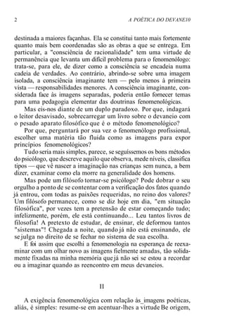 2 A POÉTICA DO DEVANE10
destinada a maiores façanhas. Ela se constitui tanto mais fortemente
quanto mais bem coordenadas são as obras a que se entrega. Em
particular, a "consciência de racionalidade" tem uma virtude de
permanência que levanta um difícil problema para o fenomenólogo:
trata-se, para ele, de dizer como a consciência se encadeia numa
cadeia de verdades. Ao contrário, abrindo-se sobre uma imagem
isolada, a consciência imaginante tem — pelo menos à primeira
vista — responsabilidades menores. A consciência imaginante, con-
siderada face às imagens separadas, poderia então fornecer temas
para uma pedagogia elementar das doutrinas fenomenológicas.
Mas eis-nos diante de um duplo paradoxo. Por que, indagará
o leitor desavisado, sobrecarregar um livro sobre o devaneio com
o pesado aparato filosófico que é o método fenomenológico?
Por que, perguntará por sua vez o fenomenólogo profissional,
escolher uma matéria tão fluida como as imagens para expor
princípios fenomenológicos?
Tudo seria mais simples, parece, se seguíssemos os bons métodos
do psicólogo, que descreve aquilo que observa, mede níveis, classifica
tipos — que vê nascer a imaginação nas crianças sem nunca, a bem
dizer, examinar como ela morre na generalidade dos homens.
Mas pode um filósofo tornar-se psicólogo? Pode dobrar o seu
orgulho a ponto de se contentar com a verificação dos fatos quando
já entrou, com todas as paixões requeridas, no reino dos valores?
Um filósofo permanece, como se diz hoje em dia, "em situação
filosófica", por vezes tem a pretensão de estar começando tudo;
infelizmente, porém, ele está continuando... Leu tantos livros de
filosofia! A pretexto de estudar, de ensinar, ele deformou tantos
"sistemas"! Chegada a noite, quando já não está ensinando, ele
se julga no direito de se fechar no sistema de sua escolha.
E foi assim que escolhi a fenomenologia na esperança de reexa-
minar com um olhar novo as imagens fielmente amadas, tão solida-
mente fixadas na minha memória que já não sei se estou a recordar
ou a imaginar quando as reencontro em meus devaneios.
II
A exigência fenomenológica com relação às_imagens poéticas,
aliás, é simples: resume-se em acentuar-lhes a virtude Be origem,
 