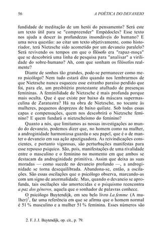 56 A POÉTICA DO DEVANEIO
fundidade de meditação de um herói do pensamento? Será este
um texto útil para se "compreender" Empédocles? Esse texto
nos ajuda a descer às profundezas insondáveis do humano? E
uma nova questão: ao citar um texto objetivamente, como histo-
riador, terá Nietzsche sido acometido por um devaneio paralelo?
Será revivendo os tempos em que o filósofo era "rapaz-moça"
que se descobrirá uma linha de pesquisa para "analisar" a virili-
dade do sobre-humano? Ah, com que sonham os filósofos real-
mente?
Diante de sonhos tão grandes, pode-se permanecer como me-
ro psicólogo? Nem tudo estará dito quando nos lembrarmos de
que Nietzsche nunca esqueceu esse estranho paraíso perdido que
foi, para ele, um presbitério protestante atulhado de presenças
femininas. A feminilidade de Nietzsche é mais profunda porque
mais oculta. Que é que existe por baixo da máscara supermas-
culina de Zaratustra? Há na obra de Nietzsche, no tocante às
mulheres, pequenos desprezos de baixo quilate. Sob todas essas
capas e compensações, quem nos descobrirá o Nietzsche femi-
nino? E quem fundará o nietzscheísmo do feminino?
Quanto a nós, que limitamos as nossas investigações ao mun-
do do devaneio, podemos dizer que, no homem como na mulher,
a androginidade harmoniosa guarda o seu papel, que é o de man-
ter o devaneio em sua ação apaziguadora. As reivindicações cons-
cientes, e portanto vigorosas, são perturbações manifestas para
esse repouso psíquico. São, pois, manifestações de uma rivalidade
entre o masculino e o feminino no momento em que ambos se
destacam da androginidade primitiva. Assim que deixa as suas
moradas — como sucede no devaneio profundo —, a androgi-
nidade se torna desequilibrada. Abandona-se, então, a oscila-
ções. São essas oscilações que o psicólogo observa, marcando-as
com um signo de anormalidade. Mas, quando o devaneio se apro-
funda, tais oscilações são amortecidas e o psiquismo reencontra
a paz dos gêneros, aquela que o sonhador de palavras conhece.
O psicólogo Buytendijk, em seu belo livro La femme (A mu-
lher)2
, faz uma referência em que se afirma que o homem normal
é 51 % masculino e a mulher 51 % feminina. Esses números são
2. F. J. J. Buytendijk, op. cit., p. 79.
 