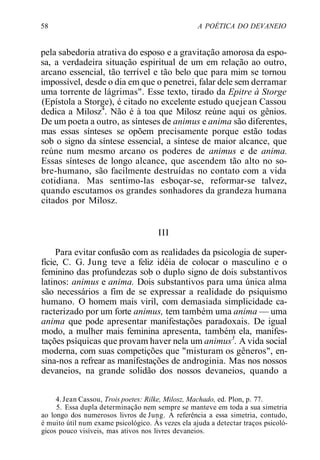 58 A POÉTICA DO DEVANEIO
pela sabedoria atrativa do esposo e a gravitação amorosa da espo-
sa, a verdadeira situação espiritual de um em relação ao outro,
arcano essencial, tão terrível e tão belo que para mim se tornou
impossível, desde o dia em que o penetrei, falar dele sem derramar
uma torrente de lágrimas". Esse texto, tirado da Epitre à Storge
(Epístola a Storge), é citado no excelente estudo quejean Cassou
dedica a Milosz4
. Não é à toa que Milosz reúne aqui os gênios.
De um poeta a outro, as sínteses de animus e anima são diferentes,
mas essas sínteses se opõem precisamente porque estão todas
sob o signo da síntese essencial, a síntese de maior alcance, que
reúne num mesmo arcano os poderes de animus e de anima.
Essas sínteses de longo alcance, que ascendem tão alto no so-
bre-humano, são facilmente destruídas no contato com a vida
cotidiana. Mas sentimo-las esboçar-se, reformar-se talvez,
quando escutamos os grandes sonhadores da grandeza humana
citados por Milosz.
III
Para evitar confusão com as realidades da psicologia de super-
fície, C. G. Jung teve a feliz idéia de colocar o masculino e o
feminino das profundezas sob o duplo signo de dois substantivos
latinos: animus e anima. Dois substantivos para uma única alma
são necessários a fim de se expressar a realidade do psiquismo
humano. O homem mais viril, com demasiada simplicidade ca-
racterizado por um forte animus, tem também uma anima — uma
anima que pode apresentar manifestações paradoxais. De igual
modo, a mulher mais feminina apresenta, também ela, manifes-
tações psíquicas que provam haver nela um animus3
. A vida social
moderna, com suas competições que "misturam os gêneros", en-
sina-nos a refrear as manifestações de androginia. Mas nos nossos
devaneios, na grande solidão dos nossos devaneios, quando a
4. Jean Cassou, Trois poetes: Rilke, Milosz, Machado, ed. Plon, p. 77.
5. Essa dupla determinação nem sempre se manteve em toda a sua simetria
ao longo dos numerosos livros de Jung. A referência a essa simetria, contudo,
é muito útil num exame psicológico. Às vezes ela ajuda a detectar traços psicoló-
gicos pouco visíveis, mas ativos nos livres devaneios.
 