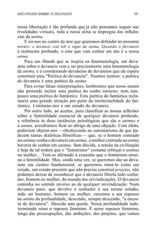 DEI'ANEIOS SOBRE O DEIANEJO 59
nossa libertação é tão profunda que já não pensamos sequer nas
rivalidades virtuais, toda a nossa alma se impregna das influên-
cias da anima.
E eis-nos no centro da tese que queremos defender no presente
ensaio: o devaneio está sob o signo da anima. Quando o devaneio
é realmente profundo, o ente que vem sonhar em nós é a nossa
anima.
Para um filósofo que se inspira na fenomenologia, um deva-
neio sobre o devaneio vem a ser precisamente uma fenomenologia
da anima, e é coordenando devaneios de devaneios que ele espera
constituir uma "Poética do devaneio". Noutros termos: a poética
do devaneio é uma poética da anima.
Para evitar falsas interpretações, lembremos que nosso ensaio
não pretende incluir uma poética do sonho noturno, nem tam-
pouco uma poética do fantástico. Esta poética do fantástico recla-
maria uma grande atenção por parte da intelectualidade do fan-
tástico. Limitamo-nos a um estudo do devaneio.
Por outro lado, ao aceitar, para classificar as nossas reflexões
sobre a feminilidade essencial de qualquer devaneio profundo,
a referência às duas instâncias psicológicas que são o animus e
a anima, acreditamos ficar ao abrigo de uma objeção. Com efeito,
poderiam objetar-nos —obedecendo ao automatismo de que pa-
decem tantas dialéticas filosóficas — que, se o homem centrado
no animus sonha o devaneio em anima, a mulher centrada na anima
haveria de sonhar em animus. Sem dúvida, a tensão da civilização
é hoje de tal ordem que o "feminismo" costuma reforçar o animus
na mulher... Tem-se afirmado à exaustão que o feminismo arrui-
na a feminilidade. Mas, ainda uma vez, se queremos dar ao deva-
neio seu caráter fundamental, se queremos tomá-lo como um
estado, um estado presente que não precisa construir projetos, não
podemos deixar de reconhecer que o devaneio liberta todo sonha-
dor, homem ou mulher, do mundo das reivindicações. O devaneio
caminha no sentido inverso ao de qualquer reivindicação. Num
devaneio puro, que devolve o sonhador à sua serena solidão,
todo ser humano, homem ou mulher, encontra o seu repouso
na anima da profundidade, descendo, sempre descendo, "a encos-
ta do devaneio". Descida sem queda. Nessa profundidade inde-
terminada reina o repouso feminino. É nesse repouso feminino,
longe das preocupações, das ambições, dos projetos, que vamos
 