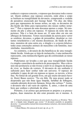 60 A POÉTICA DO DEVANEIO
conhecer o repouso concreto, o repouso que descansa todo o nosso
ser. Quem conhece- esse repouso concreto, onde alma e corpo
se banham na tranqüilidade do devaneio, compreende a verdade
do paradoxo enunciado por George Sand: "Os dias são feitos
para que repousemos de nossas noites, ou seja, os devaneios do
dia lúcido são feitos para repousarmos dos nossos sonhos notur-
nos." 6
Pois o repouso do sono descansa apenas o corpo. Só rara-
mente ele põe a alma em repouso. O repouso da noite não nos
pertence. Não é o bem do nosso ser. O sono abre em nós um
albergue de fantasmas. Temos necessidade da aurora para varrer
as sombras; devemos, a golpes de psicanálise, desalojar os visi-
tantes retardatários e até mesmo desentocar, do fundo de abis-
mos, monstros de uma outra era, o dragão e a serpente fabulosa,
todas essas concreções animais do masculino e do feminino, inas-
similadas, inassimiláveis.
Ao contrário, o devaneio do dia beneficia-se de uma tranqüi-
lidade lúcida. Ainda que se tinja de melancolia, é uma melancolia
repousante, uma melancolia ligante que dá continuidade ao nosso
repouso.
Poderíamos ser levados a crer que essa tranqüilidade lúcida
é a simples consciência da ausência de preocupações. Mas o deva-
neio não perduraria se não tivesse a nutri-lo as imagens da doçura
de viver, as ilusões da ventura. O devaneio de um sonhador é
suficiente para fazer sonhar todo um universo. O repouso do
sonhador é capaz de pôr em repouso as águas, as nuvens, a brisa
fina. No limiar de um grande livro, em que muito devaneio have-
rá, Henri Bosco escreve: "Eu era feliz. De meu prazer nada se
desprendia que não fosse água límpida, farfalhar de folhagens,
camada odorante de jovens fumaças, brisas das colinas.'" Assim,
o devaneio não é um vazio do espírito. É, antes, o dom de uma
hora que conhece a plenitude da alma.
Portanto, é ao animus que pertencem os projetos e as preocu-
pações, duas maneiras de não estar presente em si mesmo. À
6. Ernest LaJeunesse (L'imitation de notre maitre Napoléon, p. 45) dizia: "Dor-
mir é a função mais fatigante que existe." O devaneio assimila os pesadelos
da noite—é a psicanálise natural dos nossos dramas noturnos, dos nossos dramas
inconscientes.
7. Henri Bosco, On rameau de Ia nuií, op. cit., p. 13.
 