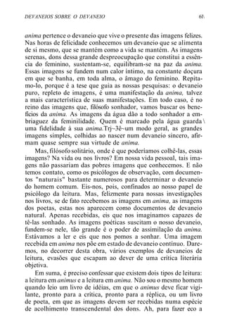 DEVANEIOS SOBRE O DEVANEIO 6l
anima pertence o devaneio que vive o presente das imagens felizes.
Nas horas de felicidade conhecemos um devaneio que se alimenta
de si mesmo, que se mantém como a vida se mantém. As imagens
serenas, dons dessa grande despreocupação que constitui a essên-
cia do feminino, sustentam-se, equilibram-se na paz da anima.
Essas imagens se fundem num calor íntimo, na constante doçura
em que se banha, em toda alma, o âmago do feminino. Repita-
mo-lo, porque é a tese que guia as nossas pesquisas: o devaneio
puro, repleto de imagens, é uma manifestação da anima, talvez
a mais característica de suas manifestações. Em todo caso, é no
reino das imagens que, filósofo sonhador, vamos buscar os bene-
fícios da anima. As imagens da água dão a todo sonhador a em-
briaguez da feminilidade. Quem é marcado pela água guarda 
uma fidelidade à sua anima.Trj~3ê~um modo geral, as grandes
imagens simples, colhidas ao nascer num devaneio sincero, afir-
mam quase sempre sua virtude de anima.
Mas, filósofo solitário, onde é que poderíamos colhê-las, essas
imagens? Na vida ou nos livros? Em nossa vida pessoal, tais ima-
gens não passariam das pobres imagens que conhecemos. E não
temos contato, como os psicólogos de observação, com documen-
tos "naturais" bastante numerosos para determinar o devaneio
do homem comum. Eis-nos, pois, confinados ao nosso papel de
psicólogo da leitura. Mas, felizmente para nossas investigações
nos livros, se de fato recebemos as imagens em anima, as imagens
dos poetas, estas nos aparecem como documentos de devaneio
natural. Apenas recebidas, eis que nos imaginamos capazes de
tê-las sonhado. As imagens poéticas suscitam o nosso devaneio,
fundem-se nele, tão grande é o poder de assimilação da anima.
Estávamos a ler e eis que nos pomos a sonhar. Uma imagem
recebida em anima nos põe em estado de devaneio contínuo. Dare-
mos, no decorrer desta obra, vários exemplos de devaneios de
leitura, evasões que escapam ao dever de uma crítica literária
objetiva.
Em suma, é preciso confessar que existem dois tipos de leitura:
a leitura em animus e a leitura em anima. Não sou o mesmo homem
quando leio um livro de idéias, em que o animus deve ficar vigi-
lante, pronto para a crítica, pronto para a réplica, ou um livro
de poeta, em que as imagens devem ser recebidas numa espécie
de acolhimento transcendental dos dons. Ah, para fazer eco a
 