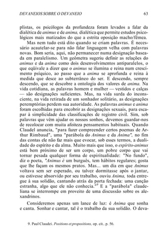 DEVANEIOS SOBRE O DEVANEIO 63
plistas, os psicólogos da profundeza foram levados a falar da
dialética de animus e de anima, dialética que permite estudos psico-
lógicos mais matizados do que a estrita oposição macho/fêmea.
Mas nem tudo está dito quando se criam palavras. É neces-
sário acautelar-se para não falar linguagem velha com palavras
novas. Bom seria, aqui, não permanecer numa designação basea-
da em paralelismo. Um geômetra sugeriu definir as relações do
animus e da anima como dois desenvolvimentos antiparalelos, o
que eqüivale a dizer que o animus se ilumina e reina num cresci-
mento psíquico, ao passo que a anima se aprofunda e reina à
medida que desce ao subterrâneo do ser. E descendo, sempre
descendo, que se descobre a ontologia dos valores de anima. Na
vida cotidiana, as palavras homem e mulher — vestidos e calças
— são designações suficientes. Mas, na vida surda do incons-
ciente, na vida retirada de um sonhador solitário, as designações
peremptórias perdem sua autoridade. As palavras animus e anima
foram escolhidas para encobrir as designações sexuais, para esca-
par à simplicidade das classificações de registro civil. Sim, sob
palavras que vêm ajudar os nossos sonhos, devemos guardar-nos
de recolocar com muita afoiteza pensamentos habituais. Quando
Claudel anuncia, "para fazer compreender certos poemas de Ar-
thur Rimbaud", uma "parábola do Animus e da Anima", no fim
das contas ele não faz mais que evocar, sob esses termos, a duali-
dade do espírito e da alma. Muito mais que isso, o espírito-animus
está bem próximo de ser um corpo, um pobre corpo que vai
tornar pesada qualquer forma de espiritualidade: "No fundo",
diz o poeta, "Animus é um burguês, tem hábitos regulares; gosta
que lhe façam os mesmos pratos. Mas... um dia em que Animus
voltava sem ser esperado, ou talvez dormitasse após o jantar,
ou estivesse absorvido por seu trabalho, ouviu Anima, toda entre-
gue à sua solidão, cantando atrás da porta fechada: uma canção
estranha, algo que ele não conhecia."9
E a "parábola" claude-
liana se interrompe em proveito de uma discussão sobre os ale-
xandrinos.
Consideremos apenas um lance de luz: é Anima que sonha
e canta. Sonhar e cantar, tal é o trabalho da sua solidão. O deva-
9. Paul Claudei. Positions et propositions, op. cit.. p. 56.
 