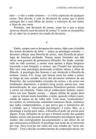 64 A POÉTICA DO DEVANEIO
neio — e não o sonho noturno — é a livre expressão de qualquer
anima. Sem dúvida, é com os devaneios da anima que o poeta
consegue dar a suas idéias de animus a estrutura de um canto,
a força de um canto.
Portanto, sem devaneio de anima, como ler o que o poeta
escreveu absorto num devaneio de anima? E assim eu mejustifico
de só saber ler os poetas em estado de devaneio.
V
Então, sempre com os devaneios dos outros, lidos com a lentidão
dos nossos devaneios de leitor — nunca na psicologia corrente —,
devemos esboçar uma filosofia de anima, uma filosofia da psico-
logia do feminino profundo. Nossos meios limitados nos dão
talvez uma garantia de permanecer filósofos. No fundo, conside-
rada na vida corrente, a anima seria apenas a digna burguesa
associada a esse burguês, o animus, que Claudel nos apresenta.
Não raro uma psicologia demasiado evidente ofusca o olhar do
filósofo. A psicologia dos homens é um obstáculo à filosofia do
homem. Assim, CG. Jung, que lançou tanta luz sobre a anima,
ao longo de seus estudos acerca dos devaneios cósmicos de um
Paracelso, das cosmicidades cruzadas do animus e da anima nas
meditações alquímicas, o próprio Jung aceita, parece-nos, uma
destonalização de seus pensamentos filosóficos quando estuda
a anima em clientela. Todos nós já conhecemos homens autori-
tários em suas funções sociais — algum militar de quepe duro
— que se tornam muito humildes, à noite, quando voltam à auto-
ridade da esposa ou da velha mãe. Com essas "contradições"
no caráter, os romancistas constróem romances fáceis, romances
que todos compreendemos, o que prova que o romancista diz
a verdade, que a "observação psicológica" é exata. Mas, se a
psicologia é escrita para todos, a filosofia só pode ser escrita para
alguns. Essas inchações do ser que o homem recebe das grandes
funções sociais não passam de determinações psicológicas aproxi-
madas; não correspondem necessariamente a um relevo do ser
que interessaria aofilósofo.O psicólogo tem razão de se interessar
por elas. Deve levá-las em conta nos seus estudos do "meio am-
biente". Terá o devido reconhecimento da corporação desses no-
 